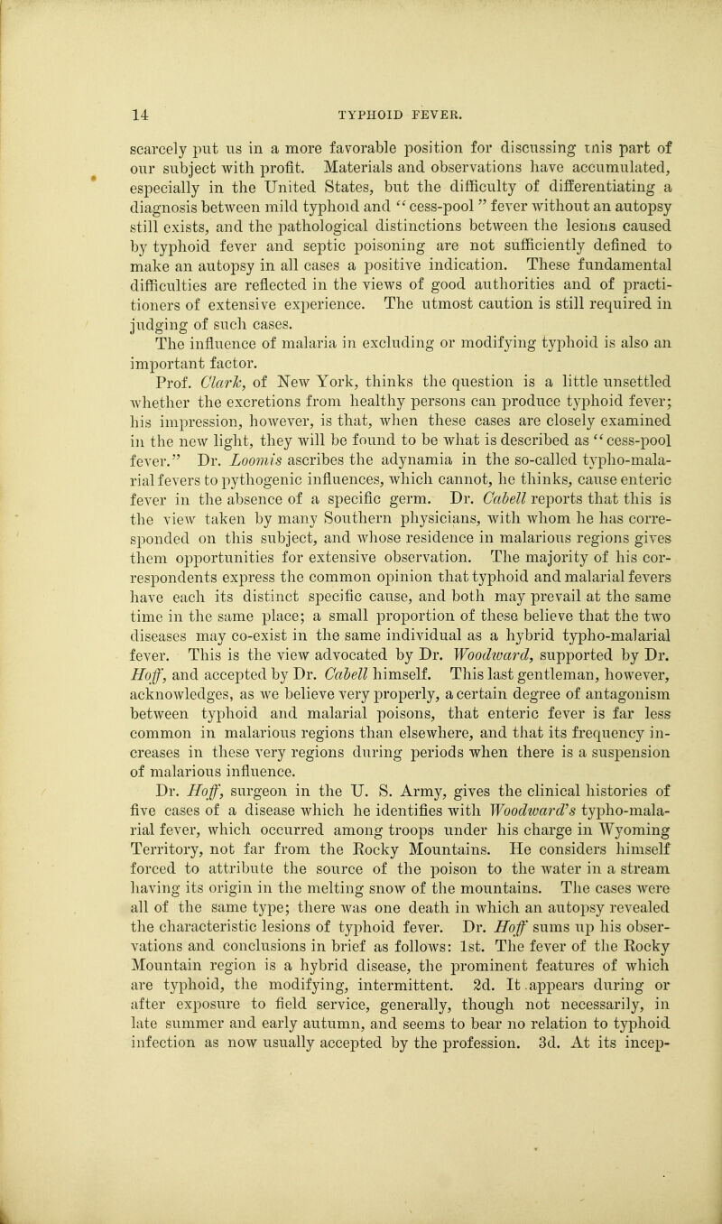 scarcely put us in a more favorable position for discussing mis part of our subject with profit. Materials and observations have accumulated, especially in the United States, but the difficulty of differentiating a diagnosis between mild typhoid and cess-pool  fever without an autopsy still exists/ and the pathological distinctions between the lesions caused by typhoid fever and septic poisoning are not sufficiently defined to make an autopsy in all cases a positive indication. These fundamental difficulties are reflected in the views of good authorities and of practi- tioners of extensive experience. The utmost caution is still required in judging of such cases. The influence of malaria in excluding or modifying typhoid is also an important factor. Prof. Clark, of New York, thinks the question is a little unsettled whether the excretions from healthy persons can produce typhoid fever; his impression, however, is that, when these cases are closely examined in the new light, they will be found to be what is described as cess-pool fever. Dr. Loomis ascribes the adynamia in the so-called typho-mala- rial fevers topythogenic influences, which cannot, he thinks, cause enteric fever in the absence of a specific germ. Dr. Cabell reports that this is the view taken by many Southern physicians, with whom he has corre- sponded on this subject, and whose residence in malarious regions gives them opportunities for extensive observation. The majority of his cor- respondents express the common opinion that typhoid and malarial fevers have each its distinct specific cause, and both may prevail at the same time in the same place; a small proportion of these believe that the two diseases may co-exist in the same individual as a hybrid typho-malarial fever. This is the view advocated by Dr. Woodioarcl, supported by Dr. Hoff, and accepted by Dr. Cabell himself. This last gentleman, however, acknowledges, as we believe very properly, a certain degree of antagonism between typhoid and malarial poisons, that enteric fever is far less common in malarious regions than elsewhere, and that its frequency in- creases in these very regions during periods when there is a suspension of malarious influence. Dr. Hoff, surgeon in the U. S. Army, gives the clinical histories of five cases of a disease which he identifies with Woodward's typho-mala- rial fever, which occurred among troops under his charge in Wyoming Territory, not far from the Eocky Mountains. He considers himself forced to attribute the source of the poison to the water in a stream having its origin in the melting snow of the mountains. The cases were all of the same type; there was one death in which an autopsy revealed the characteristic lesions of typhoid fever. Dr. IToff sums up his obser- vations and conclusions in brief as follows: 1st. The fever of the Eocky Mountain region is a hybrid disease, the prominent features of which are typhoid, the modifying, intermittent. 2d. It .appears during or after exposure to field service, generally, though not necessarily, in late summer and early autumn, and seems to bear no relation to typhoid infection as now usually accepted by the profession. 3d. At its incep-