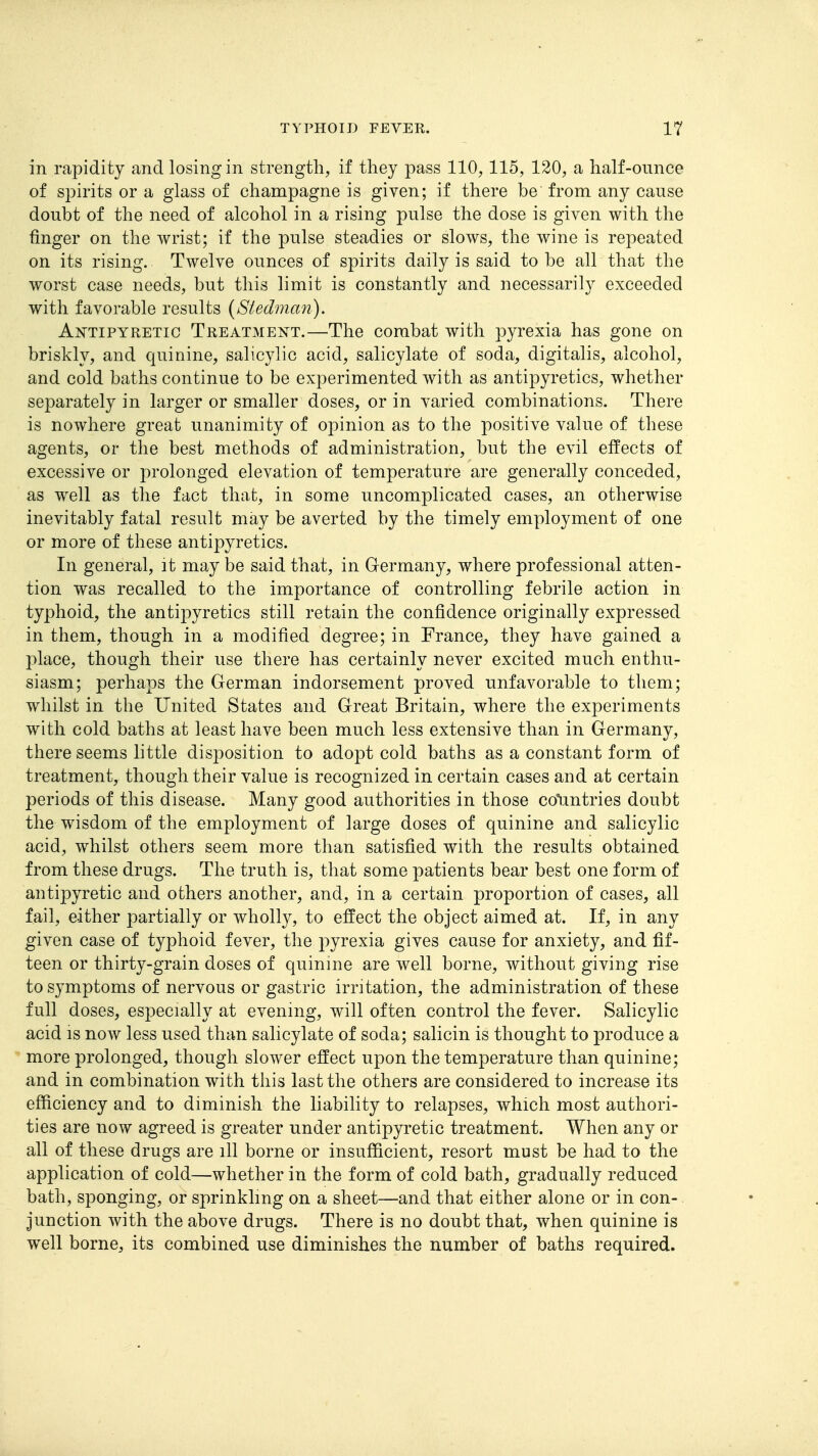 in rapidity and losing in strength, if they pass 110,115, 120, a half-ounce of spirits or a glass of champagne is given; if there be from any cause doubt of the need of alcohol in a rising pulse the dose is given with the finger on the wrist; if the pulse steadies or slows, the wine is repeated on its rising. Twelve ounces of spirits daily is said to be all that the worst case needs, but this limit is constantly and necessarily exceeded with favorable results (Stedman). Antipyretic Treatment.—The combat with pyrexia has gone on briskly, and quinine, salicylic acid, salicylate of soda, digitalis, alcohol, and cold baths continue to be experimented with as antipyretics, whether separately in larger or smaller doses, or in varied combinations. There is nowhere great unanimity of opinion as to the positive value of these agents, or the best methods of administration, but the evil eifects of excessive or prolonged elevation of temperature are generally conceded, as well as the fact that, in some uncomplicated cases, an otherwise inevitably fatal result may be averted by the timely employment of one or more of these antipyretics. In general, it may be said that, in Germany, where professional atten- tion was recalled to the importance of controlling febrile action in typhoid, the antipyretics still retain the confidence originally expressed in them, though in a modified degree; in France, they have gained a ])\sLce, though their use there has certainly never excited much enthu- siasm; perhaps the German indorsement proved unfavorable to them; whilst in the United States and Great Britain, where the experiments with cold baths at least have been much less extensive than in Germany, there seems little disposition to adopt cold baths as a constant form of treatment, though their value is recognized in certain cases and at certain periods of this disease. Many good authorities in those colmtries doubt the wisdom of the employment of large doses of quinine and salicylic acid, whilst others seem more than satisfied with the results obtained from these drugs. The truth is, that some patients bear best one form of antipyretic and others another, and, in a certain proportion of cases, all fail, either partially or wholly, to effect the object aimed at. If, in any given case of typhoid fever, the pyrexia gives cause for anxiety, and fif- teen or thirty-grain doses of quinine are well borne, without giving rise to symptoms of nervous or gastric irritation, the administration of these full doses, especially at evening, will often control the fever. Salicylic acid IS now less used than salicylate of soda; salicin is thought to produce a more prolonged, though slower effect upon the temperature than quinine; and in combination with this last the others are considered to increase its efficiency and to diminish the liability to relapses, which most authori- ties are now agreed is greater under antipyretic treatment. When any or all of these drugs are ill borne or insufficient, resort must be had to the application of cold—whether in the form of cold bath, gradually reduced bath, sponging, or sprinkling on a sheet—and that either alone or in con- junction with the above drugs. There is no doubt that, when quinine is well borne, its combined use diminishes the number of baths required.