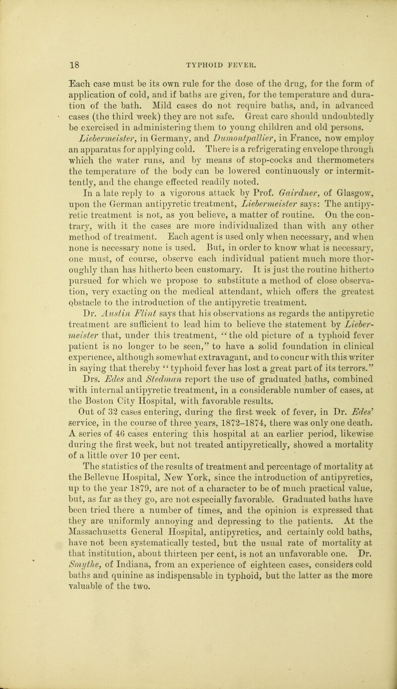 Each case must be its own rule for the dose of the drug, for the form of application of cold, and if baths are given, for the temperature and dura- tion of the bath. Mild cases do not require baths, and, in advanced cases (the third week) they are not safe. Great care should undoubtedly be exercised in administering them to young children and old persons. Liebermeister, in Germany, and Dumontpallier, in France, now employ an apparatus for applying cold. There is a refrigerating envelope through which the water runs, and by means of stop-cocks and thermometers the temperature of the body can be lowered continuously or intermit- tently, and the change effected readily noted. In a late reply to a vigorous attack by Prof. Gairdner, of Glasgow, upon the German antipyretic treatment, Liehermeister says: The antipy- retic treatment is not, as you believe, a matter of routine. On the con- trary, with it the cases are more individualized than with any other method of treatment. Each agent is used only when necessary, and when none is necessary none is used. But, in order to know what is necessar}', one must, of course, observe each individual patient much more thor- oughly than has hitherto been customary. It is just the routine hitherta pursued for which we propose to substitute a method of close observa- tion, very exacting on the medical attendant, which offers the greatest qbstacle to the introduction of the antipyretic treatment. Dr. Austin Flint says that his observations as regards the antipyretic treatment are sufficient to lead him to believe the statement by Lieher- meister that, under this treatment, the old picture of a typhoid fever 23atient is no longer to be seen, to have a solid foundation in clinical experience, although somewhat extravagant, and to concur with this writer in saying that thereby typhoid fever has lost a great part of its terrors. Drs. Edes and Stedman report the use of graduated baths, combined with internal antipyretic treatment, in a considerable number of cases, at the Boston City Hospital, with favorable results. Out of 32 cases entering, during the first week of fever, in Dr. Edes^ service, in the course of three years, 1872-1874, there was only one death. A series of 46 cases entering this hospital at an earlier period, likewise during the first week, but not treated antipyretically, showed a mortality of a little over 10 per cent. The statistics of the results of treatment and percentage of mortality at the Bellevue Hospital, New York, since the introduction of antipyretics, up to the year 1879, are not of a character to be of much practical value, but, as far as they go, are not especially favorable. Graduated baths have been tried there a number of times, and the opinion is expressed that they are uniformly annoying and depressing to the patients. A.t the Massachusetts General Hospital, antipyretics, and certainly cold baths, have not been systematically tested, but the usual rate of mortality at that institution, about thirteen per cent, is not an unfavorable one. Dr. Smythe, of Indiana, from an experience of eighteen cases, considers cold baths and quinine as indispensable in typhoid, but the latter as the more valuable of the two.