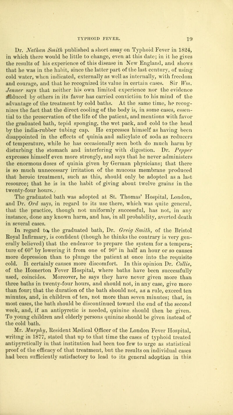 Dr. Natlmn Smith published a sliorfc essay on Typhoid Fever in 1824, in which there would be little to change, even at this date; in it he gives the results of his experience of this disease in New England, and shows that he was in the habit, since the latter part of the last century, of using- cold water, when indicated, externally as well as internally, with freedom and courage, and that he recognized its value in certain cases. Sir Wm. Jenner says that neither his own limited experience nor the evidence- flltiduced by others in its favor has carried conviction to his mind of the advantage of the treatment by cold batlis. At the same time, he recog- nizes the fact that the direct cooling of the body is, in some cases, essen- tial to the preservation of the life of the patient, and mentions with favor the graduated bath, tepid sponging, the wet pack, and cold to the head by the india-rubber tubing cap. He expresses himself as having been disappointed in the effects of quinia and salicylate of soda as reducers of temperature, while he has occasionally seen both do much harm by disturbing the stomach and interfering with digestion. Dr. Pejyper expresses himself even more strongly, and says that he never administers the enormous doses of quinia given by German physicians; that there is so much unnecessary irritation of the mucous membrane produced that heroic treatment, such as this, should only be adopted as a last resource; that he is in the habit of giving about twelve grains in the twenty-four hours. The graduated bath was adopted at St. Thomas' Hospital, London,, and Dr. Orel says, in regard to its use there, which was quite general^ that the practice, though not uniformly successful, has not, in any instance, done any known harm, and has, in all i^robability, averted deatli in several cases. In regard tosf the graduated bath. Dr. Greig Smith, of the Bristol Eoyal Infirmary, is confident (though he thinks the contrary is very gen- erally believed) that the endeavor to prepare the system for a tempera- ture of 60° by lowering it from one of 90° in half an hour or so causes more depression than to plunge the patient at once into the requisite cold. It certainly causes more discomfort. In this opinion Dr. Collie, of the Homerton Fever Hospital, where baths have been successfullj used, coincides. Moreover, he says they have never given more than three baths in twenty-four hours, and should not, in any case, give more than four; that the duration of the bath should not, as a rule, exceed ten minutes, and, in children of ten, not more than seven minutes; that, in most cases, the bath should be discontinued toward the end of the second week, and, if an antipyretic is needed, quinine should then be given. To young children and elderly persons quinine should be given instead of the cold bath. Mr. Murpliy, Resident Medical Officer of the London Fever Hospital, writmg in 1877, stated that up to.that time the cases of typhoid treated antipyretically in that institution had been too few to urge as statistical proof of the efficacy of that treatment, but the results on individual cases had been sufficiently satisfactory to lead to its general adoption in this