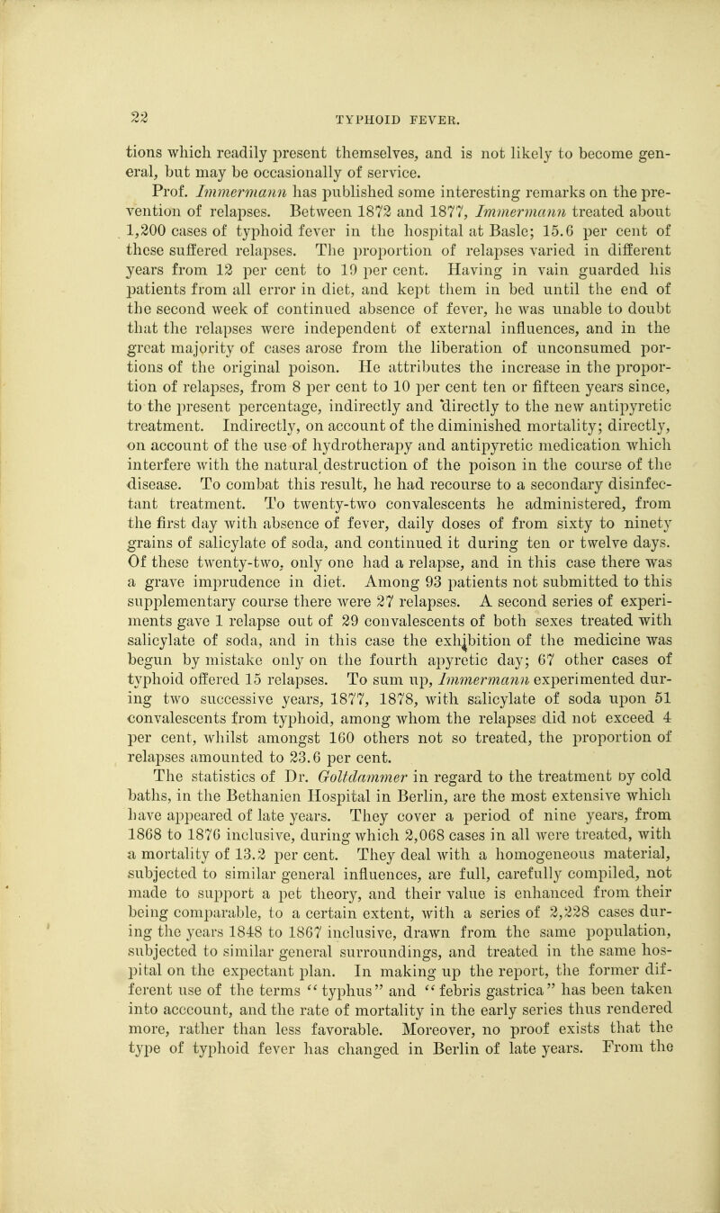 tions which readily present themselves, and is not likely to become gen- eral, but may be occasionally of service. Prof. Immermann has published some interesting remarks on the pre- vention of relapses. Between 1872 and 1877, Immermann treated about 1,200 cases of typhoid fever in the hospital at Basle; 15.6 per cent of these suffered relapses. The proportion of relapses varied in different years from 12 per cent to 19 per cent. Having in vain guarded his patients from all error in diet, and kept them in bed until the end of the second week of continued absence of fever, he was unable to doubt that the relapses were independent of external influences, and in the great majority of cases arose from the liberation of unconsumed por- tions of the original poison. He attributes the increase in the propor- tion of relapses, from 8 per cent to 10 per cent ten or fifteen years since, to the jn-esent percentage, indirectly and directly to the new antipyretic treatment. Indirectly, on account of the diminished mortality; directly, on account of the use of hydrotherapy and antipyretic medication which interfere with the natural destruction of the poison in the course of the ■disease. To combat this result, he had recourse to a secondary disinfec- tant treatment. To twenty-two convalescents he administered, from the first day with absence of fever, daily doses of from sixty to ninety grains of salicylate of soda, and continued it during ten or twelve days. Of these twenty-two, only one had a relapse, and in this case there was a grave imprudence in diet. Among 93 patients not submitted to this supplementary course there were 27 relapses. A second series of experi- ments gave 1 relapse out of 29 convalescents of both sexes treated with salicylate of soda, and in this case the exhibition of the medicine was begun by mistake only on the fourth apyretic day; 67 other cases of typhoid offered 15 relapses. To sum up, Immermann experimented dur- ing two successive years, 1877, 1878, with salicylate of soda upon 51 convalescents from typhoid, among whom the relapses did not exceed 4 per cent, whilst amongst 160 others not so treated, the proportion of relapses amounted to 23.6 per cent. The statistics of Dr. Goltdammer in regard to the treatment oy cold baths, in the Bethanien Hospital in Berlin, are the most extensive which have appeared of late years. They cover a period of nine years, from 1868 to 1876 inclusive, during which 2,068 cases in all Avere treated, with a mortality of 13.2 per cent. They deal with a homogeneous material, subjected to similar general influences, are full, carefully compiled, not made to support a pet theory, and their value is enhanced from their being comparable, to a certain extent, with a series of 2,228 cases dur- ing the years 1848 to 1867 inclusive, drawn from the same population, subjected to similar general surroundings, and treated in the same hos- jDital on the expectant plan. In making up the report, the former dif- ferent use of the terms typhus and ^^febris gastrica has been taken into acccount, and the rate of mortality in the early series thus rendered more, rather than less favorable. Moreover, no proof exists that the type of typhoid fever has changed in Berlin of late years. From the
