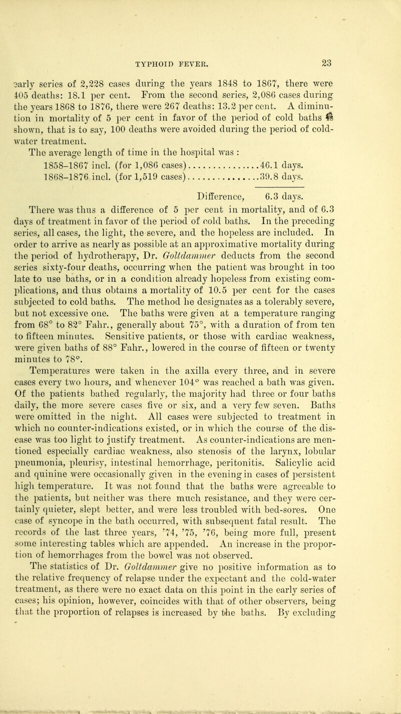 3arly series of 2,228 cases during the years 1848 to 1867, there were 405 deaths: 18.1 per cent. From the second series, 2,086 cases during the years 1868 to 1876, there were 267 deaths: 13.2 per cent. A diminu- tion in mortality of 5 per cent in favor of the period of cold baths H shown, that is to say, 100 deaths were avoided during the period of cold- water treatment. The average length of time in the hospital was : 1858-1867 inch (for 1,086 cases) 46.1 days. 1868-1876 inch (for 1,519 cases) 39.8 days. Difference, 6.3 days. There was thus a difference of 5 per cent in mortality, and of 6.3 days of treatment in favor of tlie period of cold baths. In the preceding series, all cases, the light, the severe, and the hopeless are included. In order to arrive as nearly as possible at an approximative mortality during the period of hydrotherapy. Dr. Goltdammer deducts from the second series sixty-four deaths, occurring when the patient was brought in too late to use baths, or in a condition already hopeless from existing com- plications, and thus obtains a mortality of 10.5 per cent for the cases subjected to cold baths. The method he designates as a tolerably severe, but not excessive one. The baths were given at a temperature ranging from 68° to 82° Fahr., generally about 75°, with a duration of from ten to fifteen minutes. Sensitive patients, or those with cardiac weakness, were given baths of 88° Fahr., lowered in the course of fifteen or twenty minutes to 78^. Temperatures were taken in the axilla every three, and in severe cases every two hours, and whenever 104° was reached a bath was given. Of the patients bathed regularly, the majority had three or four baths daily, the more severe cases five or six, and a very few seven. Baths were omitted in the night. All cases were subjected to treatment in which no counter-indications existed, or in which the course of the dis- ease was too light to justify treatment. As counter-indications are men- tioned especially cardiac weakness, also stenosis of the larynx, lobular pneumonia, pleurisy, intestinal hemorrhage, 2:»eritonitis. Salicylic acid and quinine were occasionally given in the evening in cases of persistent high temperature. It was not found that the baths were agreeable to the patients, but neither was there much resistance, and they were cer- tainly quieter, slept better, and were less troubled with bed-sores. One case of syncope in the bath occurred, with subsequent fatal result. The records of the last three years, '74, '75, '76, being more full, present some interesting tables which are appended. An increase in the propor- tion of hemorrhages from the bowel was not observed. The statistics of Dr. Goltdammer give no positive information as to the relative frequency of relapse under the expectant and the cold-water treatment, as there Avere no exact data on this point in the early series of cases; his opinion, however, coincides with that of other observers, being that the proportion of relapses is increased by tlie baths. By excluding