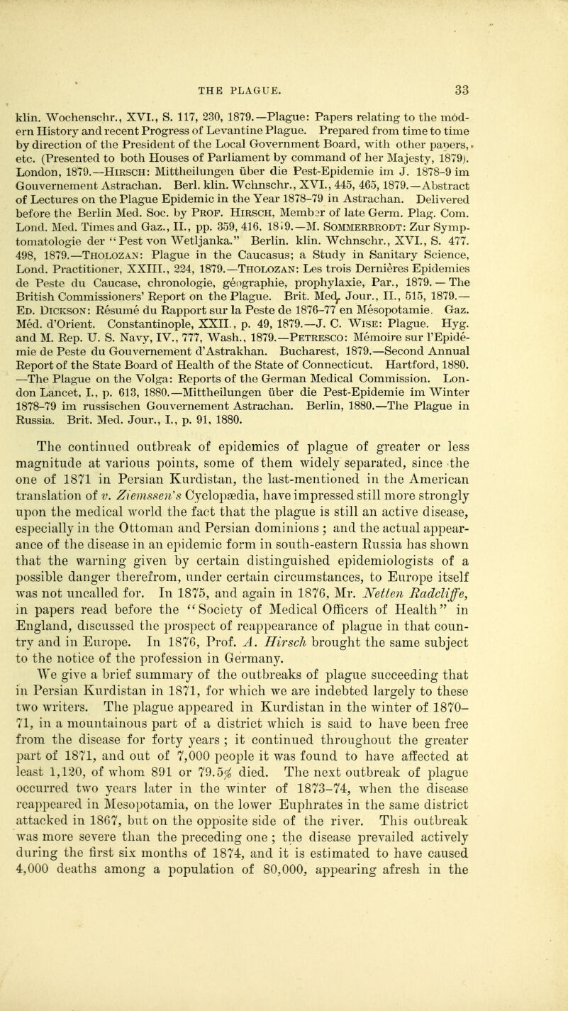 klin. Wochenschr., XVI., S. 117, 230, 1879.—Plague: Papers relating to the mod- ern History and recent Progress of Levantine Plague. Prepared from time to time by direction of the President of the Local Government Board, with other paiDers,. etc. (Presented to both Houses of Parliament by command of her Majesty, 1879). London, 1879.—Hirsch: Mittheilungen iiber die Pest-Epidemie im J. 1878-9 im Gouvernement Astrachan. Berl. klin. Wchnschr., XVI., 445, 465,1879.—Abstract of Lectures on the Plague Epidemic in the Year 1878-79 in Astrachan. Delivered before the Berlin Med. Soc. by Prof. Hirsch, Memb2r of late Germ. Plag. Com. Lond. Med. Times and Gaz., II., pp. 359, 416, 1819.—M. Sommerbrodt: Zur Symp- tomatologie der  Pest von Wetljanka. Berlin, klin. Wchnschr., XVI., S. 477. 498, 1879.—Tholozan: Plague in the Caucasus; a Study in Sanitary Science, Lond. Practitioner, XXIII., 224, 1879.—Tholozan: Les trois Dernieres Epidemics de Peste du Caucase, chronologic, geographie, prophylaxie, Par., 1879. — The British Commissioners' Report on the Plague. Brit. Mec^. Jour., 11., 515, 1879.— Ed. Dickson: Resume du Rapport sur la Peste de 1876-77 en Mesopotamie. Gaz. Med. d'Orient. Constantinople, XXII., p. 49, 1879.—J. C. Wise: Plague. Hyg. and M. Rep. U. S. Navy, IV., 777, Wash., 1879.—Petresco: Memoire sur I'Epide- mie de Peste du Gouvernement d'Astrakhan. Bucharest, 1879.—Second Annual Report of the State Board of Health of the State of Connecticut. Hartford, 1880. —The Plague on the Volga: Reports of the German Medical Commission. Lon- don Lancet, I., p. 613, 1880.—Mittheilungen iiber die Pest-Epidemie im Winter 1878-79 im russischen Gouvernement Astrachan. Berlin, 1880.—The Plague in Russia. Brit. Med. Jour., I., p. 91, 1880. The continued outbreak of epidemics of plague of greater or less magnitude at various points, some of them widely separated, since the one of 1871 in Persian Kurdistan, the last-mentioned in the American translation of v. Ziemssen's Cyclopaedia, have impressed still more strongly upon the medical world the fact that the plague is still an active disease, especially in the Ottoman and Persian dominions ; and the actual appear- ance of the disease in an epidemic form in south-eastern Russia has shown that the warning given by certain distinguished epidemiologists of a possible danger therefrom, under certain circumstances, to Europe itself was not uncalled for. In 1875, and again in 1876, Mr. Netten Radcliffe, in papers read before the Society of Medical Officers of Health in England, discussed the prospect of reappearance of plague in that coun- try and in Europe. In 1876, Prof. A. Hirsch brought the same subject to the notice of the profession in Germany. We give a brief summary of the outbreaks of plague succeeding that in Persian Kurdistan in 1871, for which we are indebted largely to these two writers. The ^olague appeared in Kurdistan in the winter of 1870- 71, in a mountainous part of a district which is said to have been free from the disease for forty years ; it continued throughout the greater part of 1871, and out of 7,000 people it was found to have affected at least 1,120, of whom 891 or 79.5^ died. The next outbreak of plague occurred two years later in the winter of 1873-74, when the disease reappeared in Mesopotamia, on the lower Euphrates in the same district attacked in 1867, but on the opposite side of the river. This outbreak was more severe than the preceding one ; the disease prevailed actively during the first six months of 1874, and it is estimated to have caused 4,000 deaths among a population of 80,000, appearing afresh in the