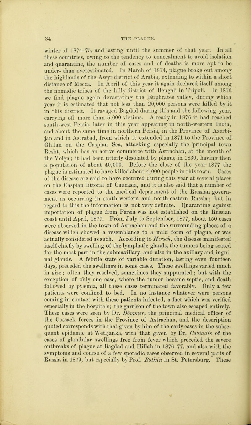 winter of 1874-75, and lasting until tlie summer of that 3'ear. In all these countries, owing to the tendency to concealment to avoid isolation and quarantine, the number of cases and of deaths is more apt to be under- than overestimated. In March of 1874, plague broke out among the highlands of the Assyr district of Arabia, extending to within a short distance of Mecca. In April of this year it again declared itself among the nomadic tribes of the hilly district of Bengali in Tripoli. In 1876 we find plague again devastating the Euphrates valley, during which year it is estimated that not less than 20,000 persons were killed by it in this district. It ravaged Bagdad during this and the following year, carrying off more than 5,000 victims. Already in 1876 it had reached south-west Persia, later in this year appearing in north-western India, and about the same time in northern Persia, in the Province of Azerbi- jan and in Astrabad, from which it extended in 1871 to the Province of Ghilan on the Caspian Sea, attacking especially the principal town Eesht, which has an active commerce with Astrachan, at the mouth of the Volga; it had been utterly desolated by plague in 1830, having then a population of about 40,000. Before the close of the year 1877 the plague is estimated to have killed about 4,000 people in this town. Cases of the disease are said to have occurred during this year at several places on the Caspian littoral of Caucasia, and it is also said that a number of cases were reported to the medical department of the Eussian govern- ment as occurring in south-western and north-eastern Eussia; but in regard to this the information is not very definite. Quarantine against importation of plague from Persia was not established on the Eussian coast until April, 1877. Frbm July to September, 1877, about 150 cases were observed in the town of Astrachan and the surrounding places of a disease which showed a resemblance to a mild form of plague, or was actually considered as such. According to Hirsch, the disease manifested itself chiefly by swelling of the lymphatic glands, the tamors being seated for the most part in the submaxillary, and also in the axillary and ingui- nal glands. A febrile state of variable duration, lasting even fourteen days, preceded the swellings in some cases. These swellings varied much in size; often they resolved, sometimes they suppurated; but with the exception of only one case, where the tumor became septic, and death followed by pyaemia, all these cases terminated favorably. Only a few patients were confined to bed. In no instance whatever were persons coming in contact with these patients infected, a fact which was verified especially in the hospitals; the garrison of the town also escaped entirely. These cases were seen by Dr. DoiJimer, the principal medical officer of the Cossack forces in the Province of Astrachan, and the description quoted corresponds with that given by him of the early cases in the subse- quent epidemic at Wetljanka, with that given by Dr. Cabiadis of the cases of glandular swellings free from fever which preceded the severe outbreaks of plague at Bagdad and Hillah in 1876-77, and also with the symptoms and course of a few sporadic cases observed in several j^arts of Eussia in 1879, but especially by Prof. Bothm in St. Petersburg. These