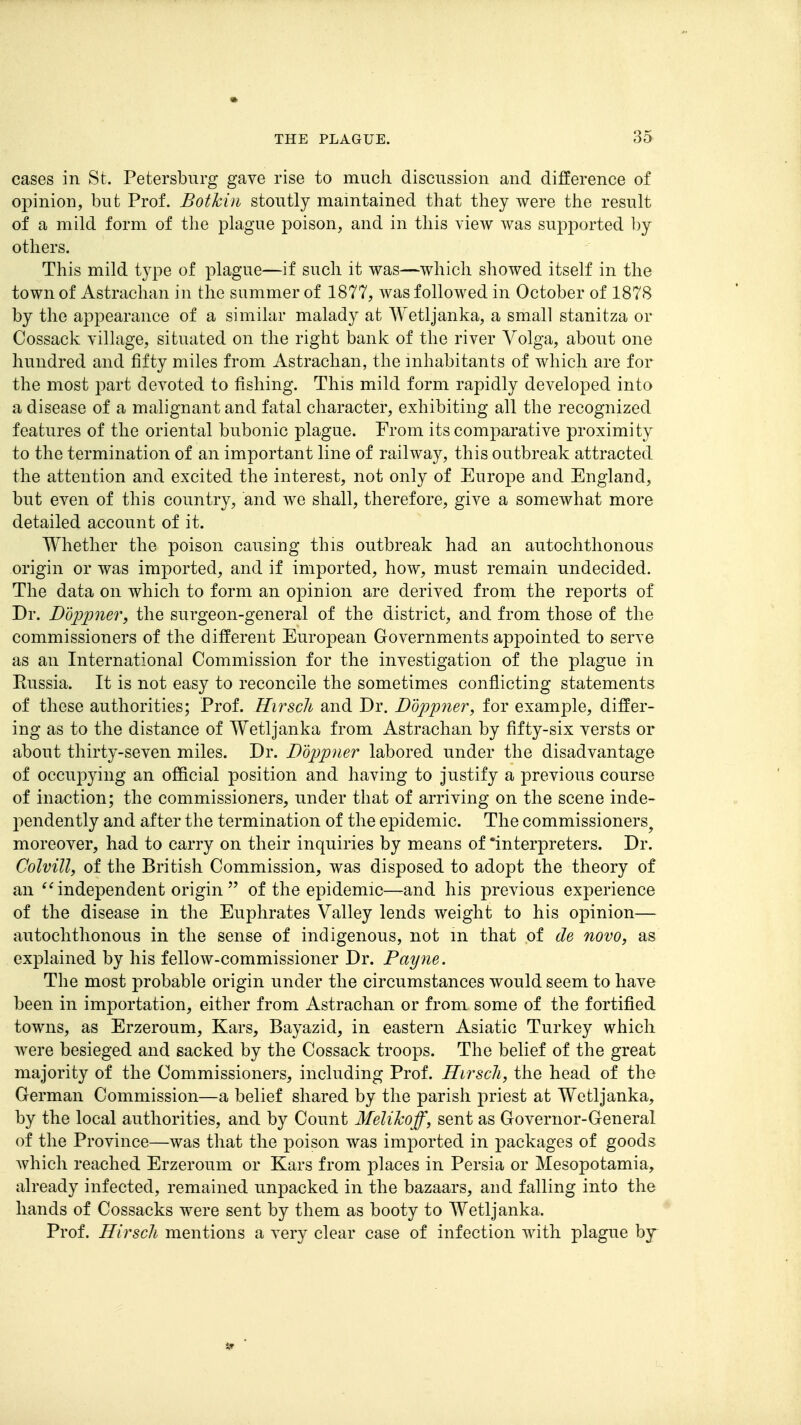 cases in St. Petersburg gave rise to much discussion and difference of opinion, but Prof. Bothin stoutly maintained that they were the result of a mild form of the plague poison, and in this view was supported l)y others. This mild type of plague—if such it was—which showed itself in the town of Astrachan in the summer of 1877, was followed in October of 1878 by the appearance of a similar malady at Wetljanka, a small stanitza or Cossack village, situated on the right bank of the river Volga, about one hundred and fifty miles from Astrachan, the inhabitants of which are for the most part devoted to fishing. This mild form rapidly developed into a disease of a malignant and fatal character, exhibiting all the recognized features of the oriental bubonic plague. From its comparative proximity to the termination of an important line of railway, this outbreak attracted the attention and excited the interest, not only of Europe and England, but even of this country, and we shall, therefore, give a somewhat more detailed account of it. Whether the poison causing this outbreak had an autochthonous origin or was imported, and if imported, how, must remain undecided. The data on which to form an opinion are derived from the reports of Dr. Ddjopner, the surgeon-general of the district, and from those of the commissioners of the different European Governments appointed to serve as an International Commission for the investigation of the plague in Russia. It is not easy to reconcile the sometimes conflicting statements of these authorities; Prof. Hirsch and Dr. Doppner, for example, differ- ing as to the distance of Wetljanka from Astrachan by fifty-six versts or about thirty-seven miles. Dr. Ddjjpner labored under the disadvantage of occupying an official position and having to justify a previous course of inaction; the commissioners, under that of arriving on the scene inde- pendently and after the termination of the epidemic. The commissioners^ moreover, had to carry on their inquiries by means of 'interpreters. Dr. Colvill, of the British Commission, was disposed to adopt the theory of an independent origin  of the epidemic—and his previous experience of the disease in the Euphrates Valley lends weight to his opinion— autochthonous in the sense of indigenous, not m that of de novo, as explained by his fellow-commissioner Dr. Payne. The most probable origin under the circumstances would seem to have been in importation, either from Astrachan or from some of the fortified towns, as Erzeroum, Kars, Bayazid, in eastern Asiatic Turkey which were besieged and sacked by the Cossack troops. The belief of the great majority of the Commissioners, including Prof. Hirscli, the head of the German Commission—a belief shared by the parish priest at Wetljanka, by the local authorities, and by Count Melikoff, sent as Governor-General of the Province—was that the poison was imported in packages of goods Avhich reached Erzeroum or Kars from places in Persia or Mesopotamia, already infected, remained unpacked in the bazaars, and falling into the hands of Cossacks were sent by them as booty to Wetljanka. Prof. Hirscli mentions a very clear case of infection with plague by