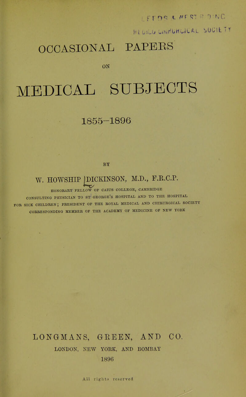 ON MEDICAL SUBJECTS 1855-1896 BY W. HOWSHIP JDICKINSON, M.D., F.E.C.P. HONOBABY FELLOW OF CAIUS COLLEGE, CAMBBIDGE CONSULTING PHYSICL4.N TO ST GEOBGE's HOSPITAL AND TO THE HOSPITAL FOB SICK CHILDEEN; PBESIDENT op the BOYAL medical AND CHIBUBGICAL SOCIETY COEBESPONDING MEMBEB OF THE ACADEMY OP MEDICINE OF NEW YOEK LONGMANS, GEEEN, AND CO. LONDON, NEW YORK, AND BOMBAY 1896 All liglits* reserved