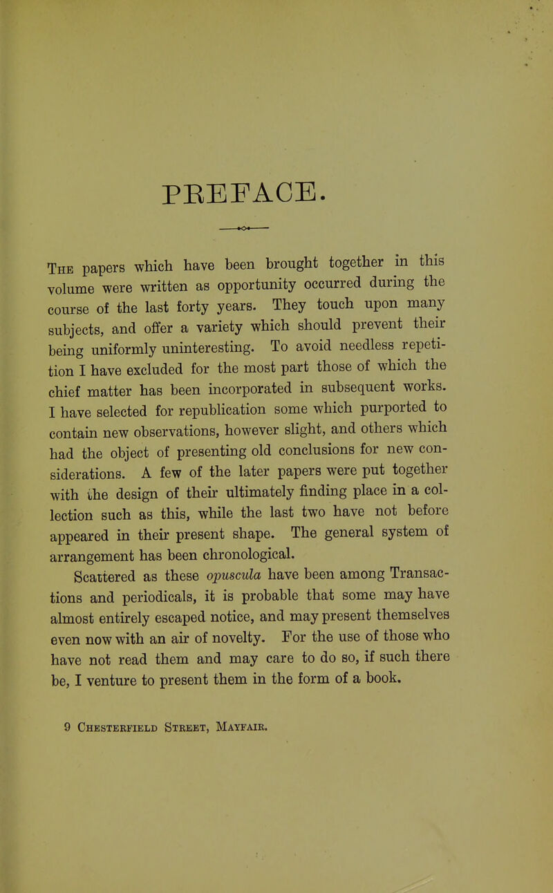 PEEFACE. The papers which have been brought together in this volume were written as opportunity occurred during the course of the last forty years. They touch upon many subjects, and offer a variety which should prevent their being uniformly uninteresting. To avoid needless repeti- tion I have excluded for the most part those of which the chief matter has been incorporated in subsequent works. I have selected for repubHcation some which purported to contain new observations, however slight, and others which had the object of presenting old conclusions for new con- siderations. A few of the later papers were put together with ihe design of their ultimately finding place in a col- lection such as this, while the last two have not before appeared in their present shape. The general system of arrangement has been chronological. Scattered as these opuscula have been among Transac- tions and periodicals, it is probable that some may have almost entirely escaped notice, and may present themselves even now with an air of novelty. For the use of those who have not read them and may care to do so, if such there be, I venture to present them in the form of a book. 9 Chesterfield Street, Mayfair.