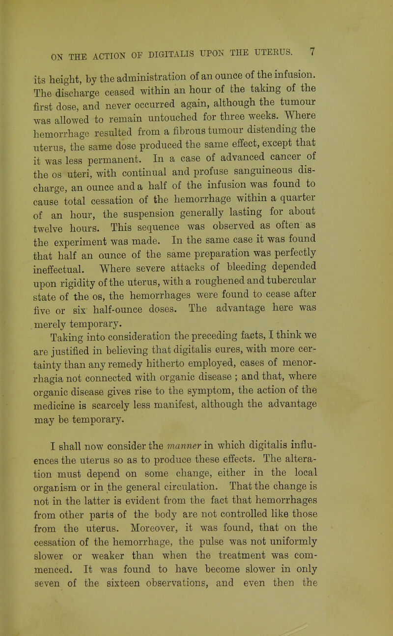 its height, by the administration of an ounce of the infusion. The discharge ceased within an hour of the taking of the first dose, and never occurred again, although the tumour was allowed to remain untouched for three weeks. Where hemorrhage resulted from a fibrous tumour distending the uterus, the same dose produced the same effect, except that it was less permanent. In a case of advanced cancer of the OS uteri, with continual and profuse sanguineous dis- charge, an ounce and a half of the infusion was found to cause total cessation of the hemorrhage within a quarter of an hour, the suspension generally lasting for about twelve hours. This sequence was observed as often as the experiment was made. In the same case it was found that half an ounce of the same preparation was perfectly ineffectual. Where severe attacks of bleeding depended upon rigidity of the uterus, with a roughened and tubercular state of the os, the hemorrhages were found to cease after five or six half-ounce doses. The advantage here was merely temporary. Taking into consideration the preceding facts, I think we are justified in beheving that digitalis cures, with more cer- tainty than any remedy hitherto employed, cases of menor- rhagia not connected with organic disease ; and that, where organic disease gives rise to the symptom, the action of the medicine is scarcely less manifest, although the advantage may be temporary. I shall now consider the manner in which digitalis influ- ences the uterus so as to produce these effects. The altera- tion must depend on some change, either in the local organism or in the general circulation. That the change is not in the latter is evident from the fact that hemorrhages from other parts of the body are not controlled like those from the uterus. Moreover, it was found, that on the cessation of the hemorrhage, the pulse was not uniformly slower or weaker than when the treatment was com- menced. It was found to have become slower in only seven of the sixteen observations, and even then the