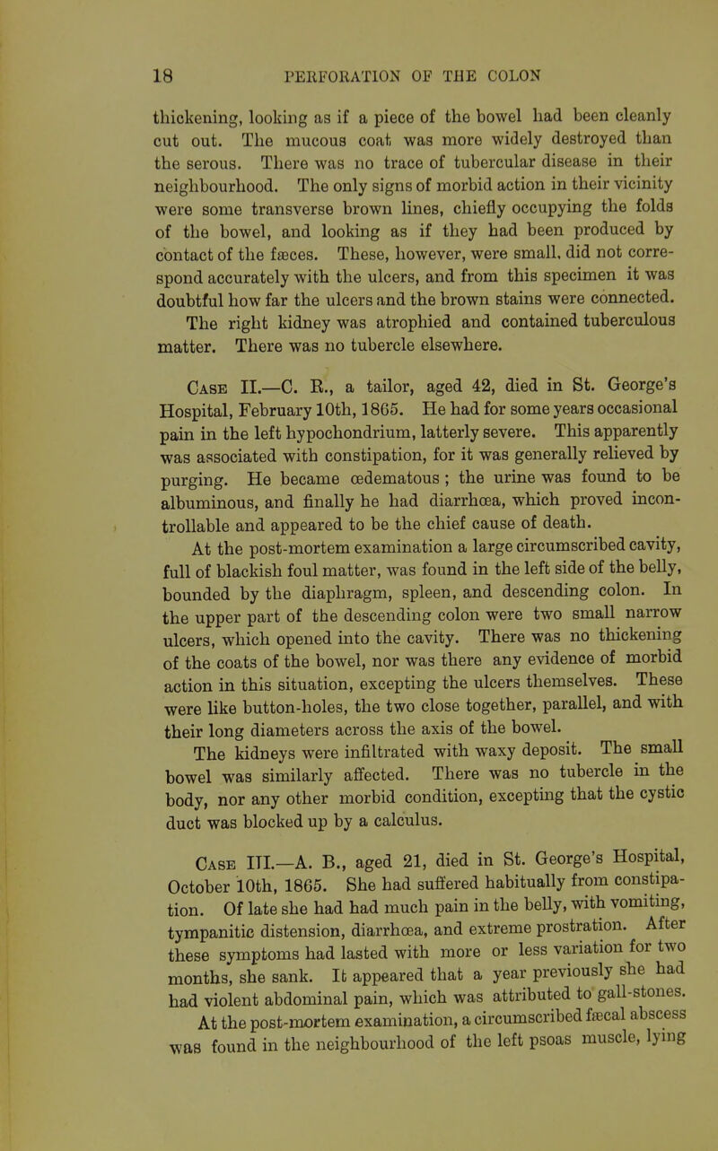 thickening, looking as if a piece of the bowel had been cleanly cut out. The mucous coat was more widely destroyed than the serous. There was no trace of tubercular disease in their neighbourhood. The only signs of morbid action in their vicinity were some transverse brown lines, chiefly occupying the folds of the bowel, and looking as if they had been produced by contact of the faeces. These, however, were small, did not corre- spond accurately with the ulcers, and from this specimen it was doubtful how far the ulcers and the brown stains were connected. The right kidney was atrophied and contained tuberculous matter. There was no tubercle elsewhere. Case II.—C. R., a tailor, aged 42, died in St. George's Hospital, February 10th, 1865. He had for some years occasional pain in the left hypochondrium, latterly severe. This apparently was associated with constipation, for it was generally relieved by purging. He became oedematous ; the urine was found to be albuminous, and finally he had diarrhoea, which proved incon- troUable and appeared to be the chief cause of death. At the post-mortem examination a large circumscribed cavity, full of blackish foul matter, was found in the left side of the belly, bounded by the diaphragm, spleen, and descending colon. In the upper part of the descending colon were two small narrow ulcers, which opened into the cavity. There was no thickening of the coats of the bowel, nor was there any evidence of morbid action in this situation, excepting the ulcers themselves. These were like button-holes, the two close together, parallel, and with their long diameters across the axis of the bowel. The kidneys were infiltrated with waxy deposit. The small bowel was similarly affected. There was no tubercle in the body, nor any other morbid condition, excepting that the cystic duct was blocked up by a calculus. Case III.—A. B., aged 21, died in St. George's Hospital, October lOth, 1865. She had suffered habitually from constipa- tion. Of late she had had much pain in the belly, with vomiting, tympanitic distension, diarrhoea, and extreme prostration. After these symptoms had lasted with more or less variation for two months, she sank. It appeared that a year previously she had had violent abdominal pain, which was attributed to gall-stones. At the post-mortem examination, a circumscribed fsecal abscess was found in the neighbourhood of the left psoas muscle, lymg