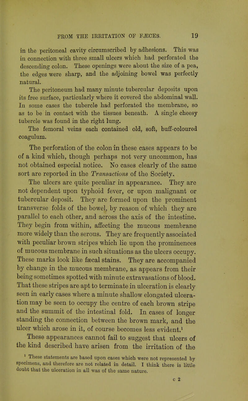 in the peritoneal cavity circumscribed by adhesions. This was in connection with three small ulcers which had perforated the descending colon. These openings were about the size of a pea, the edges were sharp, and the adjoining bowel was perfectly natural. The peritoneum had many minute tubercular deposits upon its free surface, particularly where it covered the abdominal wall. In some cases the tubercle had perforated the membrane, so as to be in contact with the tissues beneath. A single cheesy tubercle was found in the right lung. The femoral veins each contained old, soft, buff-coloured coagulum. The perforation of the colon in these cases appears to be of a kind which, though perhaps not very uncommon, has not obtained especial notice. No cases clearly of the same sort are reported in the Transactions of the Society. The ulcers are quite peculiar in appearance. They are not dependent upon typhoid fever, or upon malignant or tubercular deposit. They are formed upon the prominent transverse folds of the bowel, by reason of which they are parallel to each other, and across the axis of the intestine. They begin from within, affecting the mucous membrane more widely than the serous. They are frequently associated with peculiar brown stripes which lie upon the prominences of mucous membrane in such situations as the ulcers occupy. These marks look like fsecal stains. They are accompanied by change in the mucous membrane, as appears from their being sometimes spotted with minute extravasations of blood. That these stripes are apt to terminate in ulceration is clearly seen in early cases where a minute shallow elongated ulcera- tion may be seen to occupy the centre of each brown stripe and the summit of the intestinal fold. In cases of longer standing the connection between the brown mark, and the ulcer which arose in it, of course becomes less evident.^ These appearances cannot fail to suggest that ulcers of the kind described have arisen from the irritation of the ' These statements are based upon cases which were not represented by specimens, and therefore are not related in detail. I think there is little doubt that the ulceration in all was of the same nature. c 2