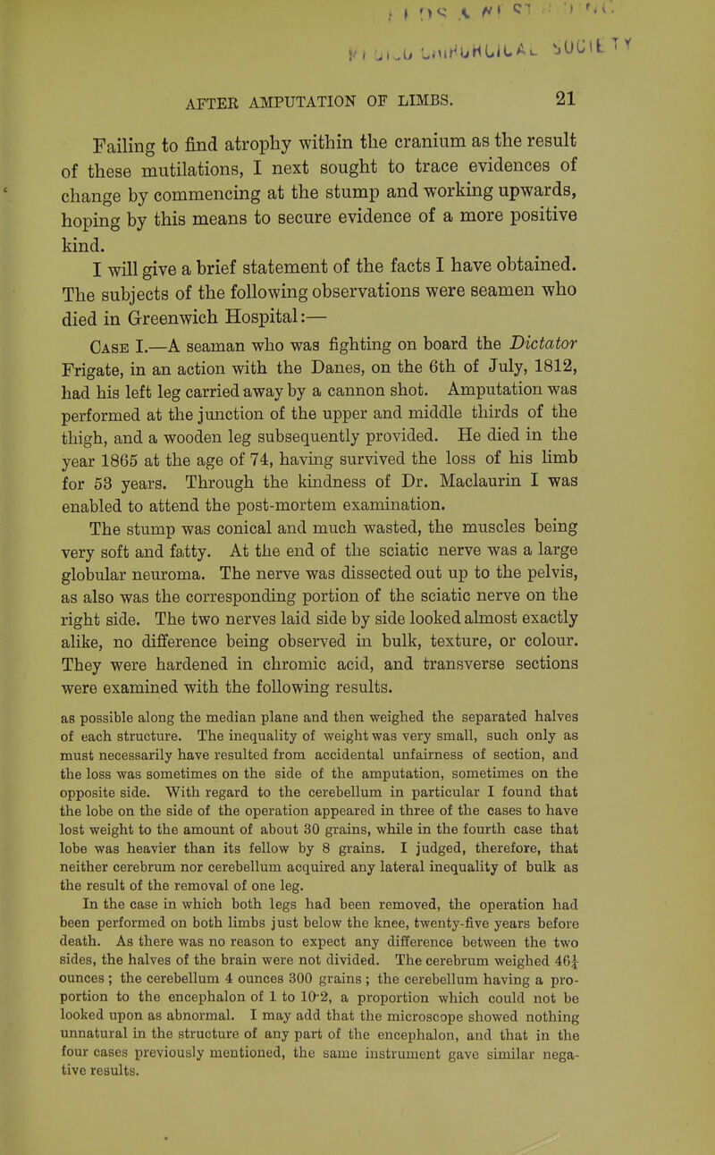 Failing to find atrophy within the cranium as the result of these mutilations, I next sought to trace evidences of change by commencing at the stump and working upwards, hoping by this means to secure evidence of a more positive kind. I will give a brief statement of the facts I have obtained. The subjects of the following observations were seamen who died in Greenwich Hospital:— Case I.—A seaman who was fighting on board the Dictator Frigate, in an action with the Danes, on the 6th of July, 1812, had his left leg carried a,way by a cannon shot. Amputation was performed at the junction of the upper and middle thirds of the thigh, and a wooden leg subsequently provided. He died in the year 1865 at the age of 74, having survived the loss of his limb for 53 years. Through the kindness of Dr. Maclaurin I was enabled to attend the post-mortem examination. The stump was conical and much wasted, the muscles being very soft and fatty. At the end of the sciatic nerve was a large globular neuroma. The nerve was dissected out up to the pelvis, as also was the corresponding portion of the sciatic nerve on the right side. The two nerves laid side by side looked almost exactly alike, no difference being observed in bulk, texture, or colour. They were hardened in chromic acid, and transverse sections were examined with the following results. as possible along the median plane and then weighed the separated halves of each structure. The inequality of weight was very small, such only as must necessarily have resulted from accidental unfairness of section, and the loss was sometimes on the side of the amputation, sometimes on the opposite side. With regard to the cerebellum in particular I found that the lobe on the side of the operation appeared in three of the cases to have lost weight to the amount of about 30 grains, while in the fourth case that lobe was heavier than its fellow by 8 grains. I judged, therefore, that neither cerebrum nor cerebellum acquired any lateral inequality of bulk as the result of the removal of one leg. In the case in which both legs had been removed, the operation had been performed on both limbs just below the knee, twenty-five years before death. As there was no reason to expect any difference between the two sides, the halves of the brain were not divided. The cerebrum weighed 46j ounces ; the cerebellum 4 ounces 300 grains ; the cerebellum having a pro- portion to the encephalon of 1 to 10'2, a proportion which could not be looked upon as abnormal. I may add that the microscope showed nothing unnatural in the structure of any part of the encephalon, and that in the four cases previously mentioned, the same instrument gave similar nega- tive results.