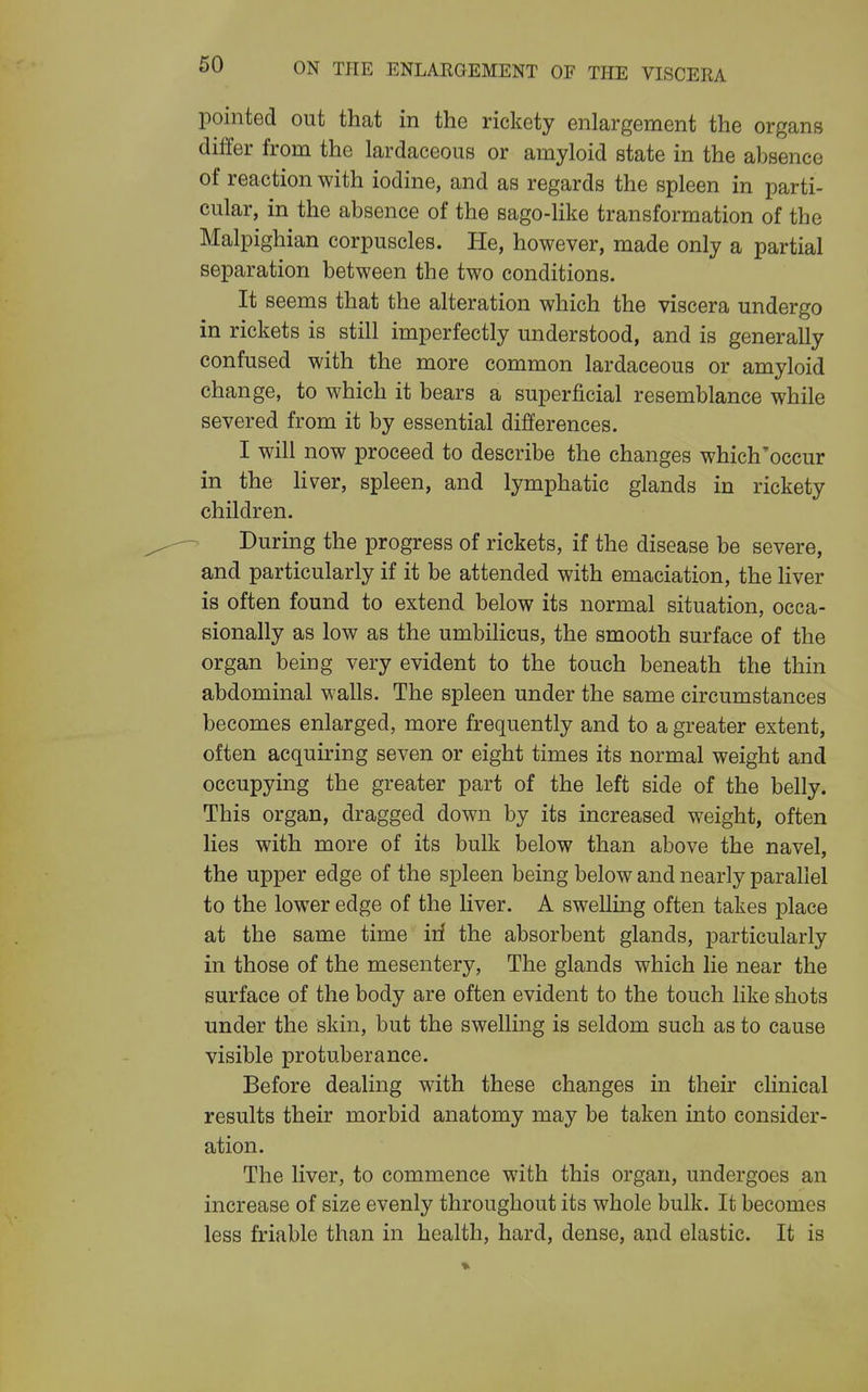 pointed out that in the rickety enlargement the organs differ from the lardaceous or amyloid state in the absence of reaction with iodine, and as regards the spleen in parti- cular, in the absence of the sago-like transformation of the Malpighian corpuscles. He, however, made only a partial separation between the two conditions. It seems that the alteration which the viscera undergo in rickets is still imperfectly understood, and is generally confused with the more common lardaceous or amyloid change, to which it bears a superficial resemblance while severed from it by essential differences. I will now proceed to describe the changes which'occur in the liver, spleen, and lymphatic glands in rickety children. During the progress of rickets, if the disease be severe, and particularly if it be attended with emaciation, the liver is often found to extend below its normal situation, occa- sionally as low as the umbilicus, the smooth surface of the organ being very evident to the touch beneath the thin abdominal walls. The spleen under the same circumstances becomes enlarged, more frequently and to a greater extent, often acquiring seven or eight times its normal weight and occupying the greater part of the left side of the belly. This organ, dragged down by its increased weight, often lies with more of its bulk below than above the navel, the upper edge of the spleen being below and nearly parallel to the lower edge of the liver. A swelling often takes place at the same time irf the absorbent glands, particularly in those of the mesentery, The glands which lie near the surface of the body are often evident to the touch like shots under the skin, but the swelling is seldom such as to cause visible protuberance. Before dealing with these changes in their clinical results their morbid anatomy may be taken into consider- ation. The liver, to commence with this organ, undergoes an increase of size evenly throughout its whole bulk. It becomes less friable than in health, hard, dense, and elastic. It is