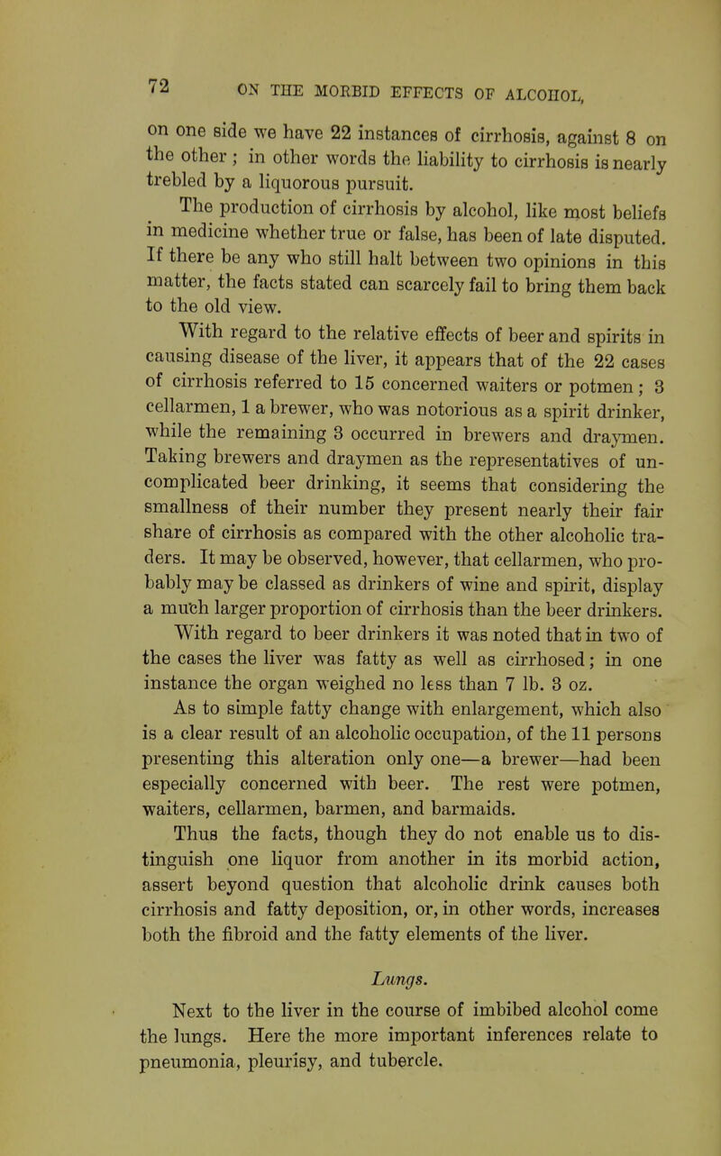 on one side we have 22 instances of cirrhosis, against 8 on the other; in other words the HabiHty to cirrhosis is nearly trebled by a liquorous pursuit. The production of cirrhosis by alcohol, Hke most beliefs in medicine whether true or false, has been of late disputed. If there be any who still halt between two opinions in this matter, the facts stated can scarcely fail to bring them back to the old view. With regard to the relative effects of beer and spirits in causing disease of the liver, it appears that of the 22 cases of cirrhosis referred to 15 concerned waiters or potmen; 3 cellarmen, 1 a brewer, who was notorious as a spirit drinker, while the remaining 3 occurred in brewers and draymen. Taking brewers and draymen as the representatives of un- compHcated beer drinking, it seems that considering the smallness of their number they present nearly their fair share of cirrhosis as compared with the other alcoholic tra- ders. It may be observed, however, that cellarmen, who pro- bably may be classed as drinkers of wine and spirit, display a mu'ch larger proportion of cirrhosis than the beer drinkers. With regard to beer drinkers it was noted that in two of the cases the liver was fatty as well as cirrhosed; in one instance the organ weighed no less than 7 lb. 3 oz. As to simple fatty change with enlargement, which also is a clear result of an alcoholic occupation, of the 11 persons presenting this alteration only one—a brewer—had been especially concerned with beer. The rest were potmen, waiters, cellarmen, barmen, and barmaids. Thus the facts, though they do not enable us to dis- tinguish one liquor from another in its morbid action, assert beyond question that alcoholic drink causes both cirrhosis and fatty deposition, or, in other words, increases both the fibroid and the fatty elements of the liver. Lungs. Next to the liver in the course of imbibed alcohol come the lungs. Here the more important inferences relate to pneumonia, pleurisy, and tubercle.