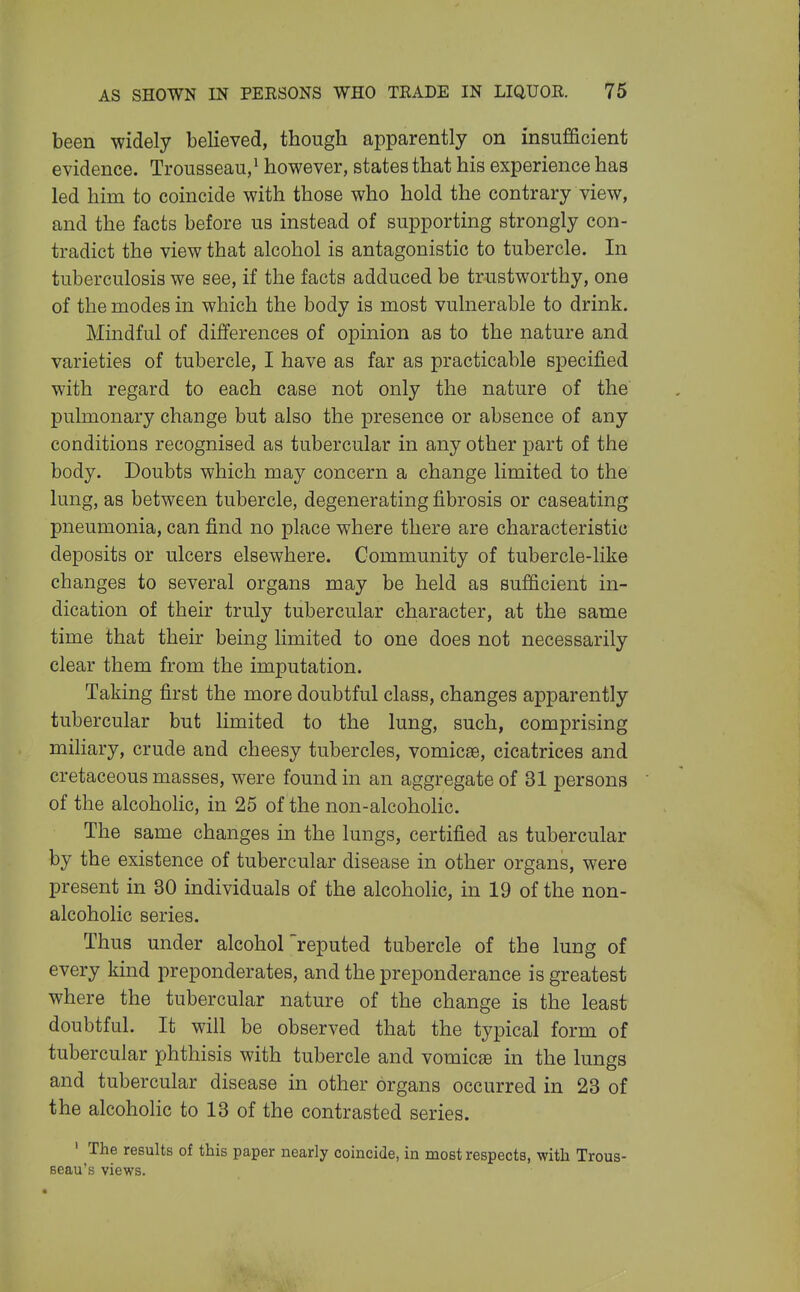 been widely believed, though apparently on insufficient evidence. Trousseau/ however, states that his experience has led him to coincide with those who hold the contrary view, and the facts before us instead of supporting strongly con- tradict the view that alcohol is antagonistic to tubercle. In tuberculosis we see, if the facts adduced be trustworthy, one of the modes in which the body is most vulnerable to drink. Mindful of differences of opinion as to the nature and varieties of tubercle, I have as far as practicable specified with regard to each case not only the nature of the pulmonary change but also the presence or absence of any conditions recognised as tubercular in any other part of the body. Doubts which may concern a change limited to the lung, as between tubercle, degenerating fibrosis or caseating pneumonia, can find no place where there are characteristic deposits or ulcers elsewhere. Community of tubercle-like changes to several organs may be held as sufficient in- dication of their truly tubercular character, at the same time that their being limited to one does not necessarily clear them from the imputation. Taking first the more doubtful class, changes apparently tubercular but limited to the lung, such, comprising miliary, crude and cheesy tubercles, vomicae, cicatrices and cretaceous masses, were found in an aggregate of 31 persons of the alcoholic, in 25 of the non-alcoholic. The same changes in the lungs, certified as tubercular by the existence of tubercular disease in other organs, were present in 30 individuals of the alcoholic, in 19 of the non- alcoholic series. Thus under alcohol reputed tubercle of the lung of every kind preponderates, and the preponderance is greatest where the tubercular nature of the change is the least doubtful. It will be observed that the typical form of tubercular phthisis with tubercle and vomicte in the lungs and tubercular disease in other organs occurred in 23 of the alcoholic to 13 of the contrasted series. ' The results of this paper nearly coincide, in most respects, with Trous- seau's views.