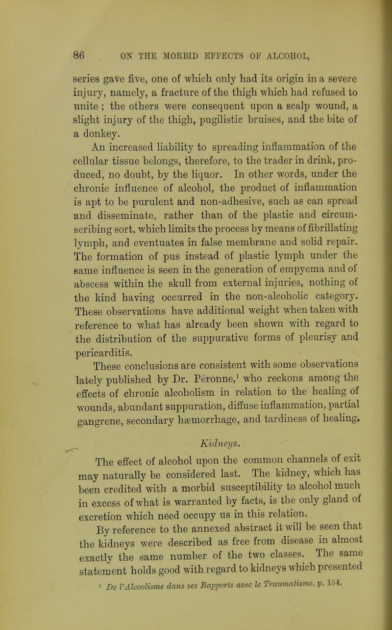 series gave five, one of which only had its origin in a severe injury, namely, a fracture of the thigh which had refused to unite ; the others were consequent upon a scalp wound, a slight injury of the thigh, pugilistic bruises, and the bite of a donkey. An increased liability to spreading inflammation of the cellular tissue belongs, therefore, to the trader in drink, pro- duced, no doubt, by the liquor. In other words, under the chronic influence of alcohol, the product of inflammation is apt to be purulent and non-adhesive, such as can spread and disseminate, rather than of the plastic and circum- scribing sort, which limits the process by means of fibrillating lymph, and eventuates in false membrane and solid repair. The formation of pus instead of plastic lymph under the same influence is seen in the generation of empyema and of abscess within the skull from external injuries, nothing of the kind having occurred in the non-alcohoHc category. These observations have additional weight when taken with reference to what has already been shown wdth regard to the distribution of the suppurative forms of pleurisy and pericarditis. These conclusions are consistent with some observations lately published by Br. Peronne,^ who reckons among the effects of chronic alcoholism in relation to the healing of wounds, abundant suppuration, diffuse inflammation, partial gangrene, secondary haemorrhage, and tardiness of healing. Kidneys. The effect of alcohol upon the common channels of exit may naturally be considered last. The kidney, which has been credited with a morbid susceptibility to alcohol much in excess of what is warranted by facts, is the only gland of excretion which need occupy us in this relation. By reference to the annexed abstract it will be seen that the kidneys were described as free from disease in almost exactly the same number of the two classes. The same statement holds good with regard to kidneys which presented > De VAlcoolisme dans ses Ba2^ports avec le Tratcmatisme, p. 154.