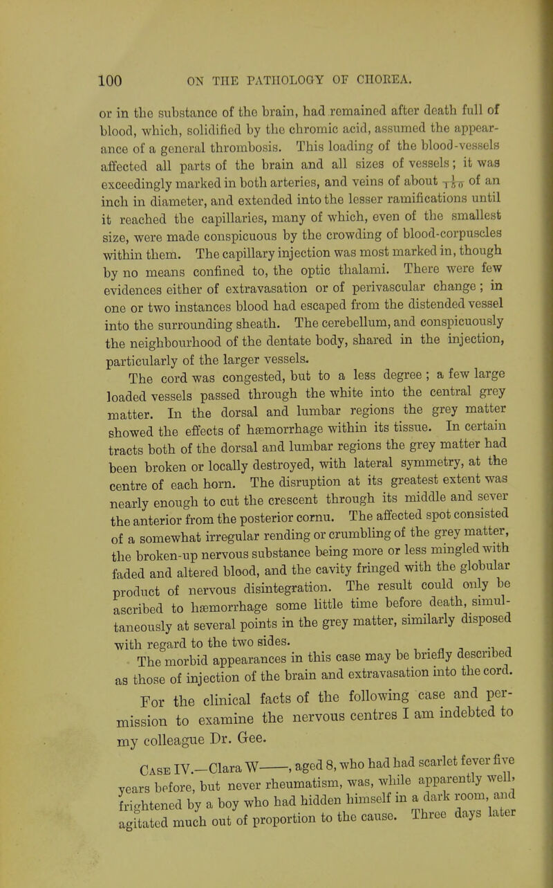 or in the substance of the brain, had remained after death full of blood, which, solidified by the chromic acid, assumed the appear- ance of a general thrombosis. This loading of the blood-vessels affected all parts of the brain and all sizes of vessels; it was exceedingly marked in both arteries, and veins of about jIjj of an inch in diameter, and extended into the lesser ramifications until it reached the capillaries, many of which, even of the smallest size, were made conspicuous by the crowding of blood-corpuscles within them. The capillary injection was most marked in, though by no means confined to, the optic thalami. There were few evidences either of extravasation or of perivascular change ; in one or two instances blood had escaped from the distended vessel into the surrounding sheath. The cerebellum, and conspicuously the neighbourhood of the dentate body, shared in the mjection, particularly of the larger vessels. The cord was congested, but to a less degree ; a few large loaded vessels passed through the white into the central grey matter. In the dorsal and lumbar regions the grey matter showed the effects of hasmorrhage within its tissue. In certain tracts both of the dorsal and lumbar regions the grey matter had been broken or locally destroyed, with lateral symmetry, at the centre of each horn. The disruption at its greatest extent was nearly enough to cut the crescent through its middle and sever the anterior from the posterior cornu. The affected spot consisted of a somewhat irregular rending or crumbling of the grey matter, the broken-up nervous substance being more or less mmgled with faded and altered blood, and the cavity fringed with the globular product of nervous disintegration. The result could only be ascribed to hemorrhage some little time before death, snnul- taneously at several points in the grey matter, similarly disposed with regard to the two sides. The morbid appearances in this case may be briefly described as those of injection of the brain and extravasation mto the cord. For the clinical facts of the following case and per- mission to examine the nervous centres I am indebted to my colleague Dr. Gee. Case IV.-Clara W , aged 8, who had had scarlet fever fi^^ years before, but never rheumatism, was, while apparently well, frightened by a boy who had hidden himself in a dark room a.id agftated much out of proportion to the cause. Three days later