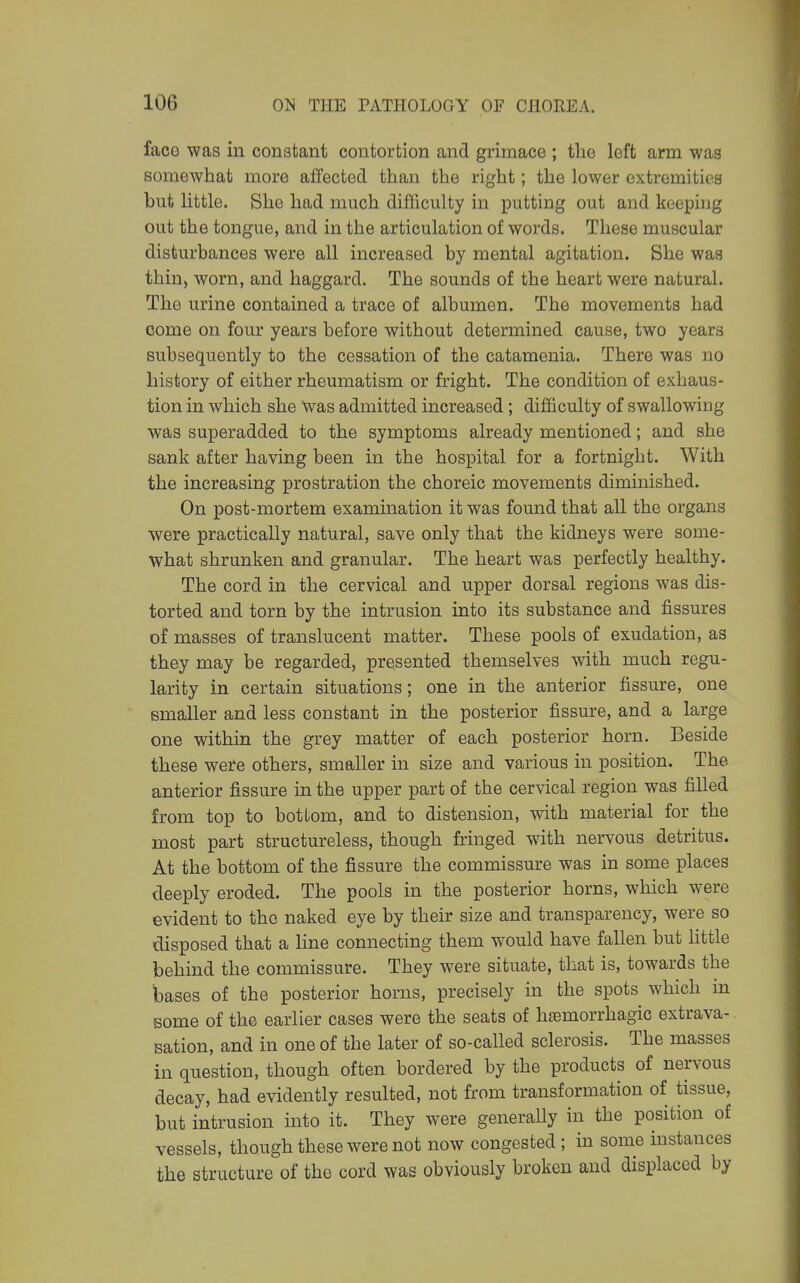 faco was in constant contortion and grimace ; the left arm was somewhat more affected than the right; the lower extremities but little. She had much difficulty in putting out and keeping out the tongue, and in the articulation of words. These muscular disturbances were all increased by mental agitation. She was thin, worn, and haggard. The sounds of the heart were natural. The urine contained a trace of albumen. The movements had come on four years before without determined cause, two years subsequently to the cessation of the catamenia. There was no history of either rheumatism or fright. The condition of exhaus- tion in which she Was admitted increased; difficulty of swallowing was superadded to the symptoms already mentioned; and she sank after having been in the hospital for a fortnight. With the increasing prostration the choreic movements diminished. On post-mortem examination it was found that all the organs were practically natural, save only that the kidneys were some- what shrunken and granular. The heart was perfectly healthy. The cord in the cervical and upper dorsal regions was dis- torted and torn by the intrusion into its substance and fissures of masses of translucent matter. These pools of exudation, as they may be regarded, presented themselves with much regu- larity in certain situations; one in the anterior fissure, one smaller and less constant in the posterior fissure, and a large one within the grey matter of each posterior horn. Beside these were others, smaller in size and various in position. The anterior fissure in the upper part of the cervical region was filled from top to bottom, and to distension, with material for the most part structureless, though fringed with nervous detritus. At the bottom of the fissure the commissure was in some places deeply eroded. The pools in the posterior horns, which were evident to the naked eye by their size and transparency, were so disposed that a line connecting them would have fallen but little behind the commissure. They were situate, that is, towards the bases of the posterior horns, precisely in the spots which in some of the earlier cases were the seats of hfemorrhagic extrava- sation, and in one of the later of so-called sclerosis. The masses in question, though often bordered by the products of nervous decay, had evidently resulted, not from transformation of tissue, but intrusion into it. They were generally in the position of vessels, though these were not now congested; in some instances the structure of the cord was obviously broken and displaced by