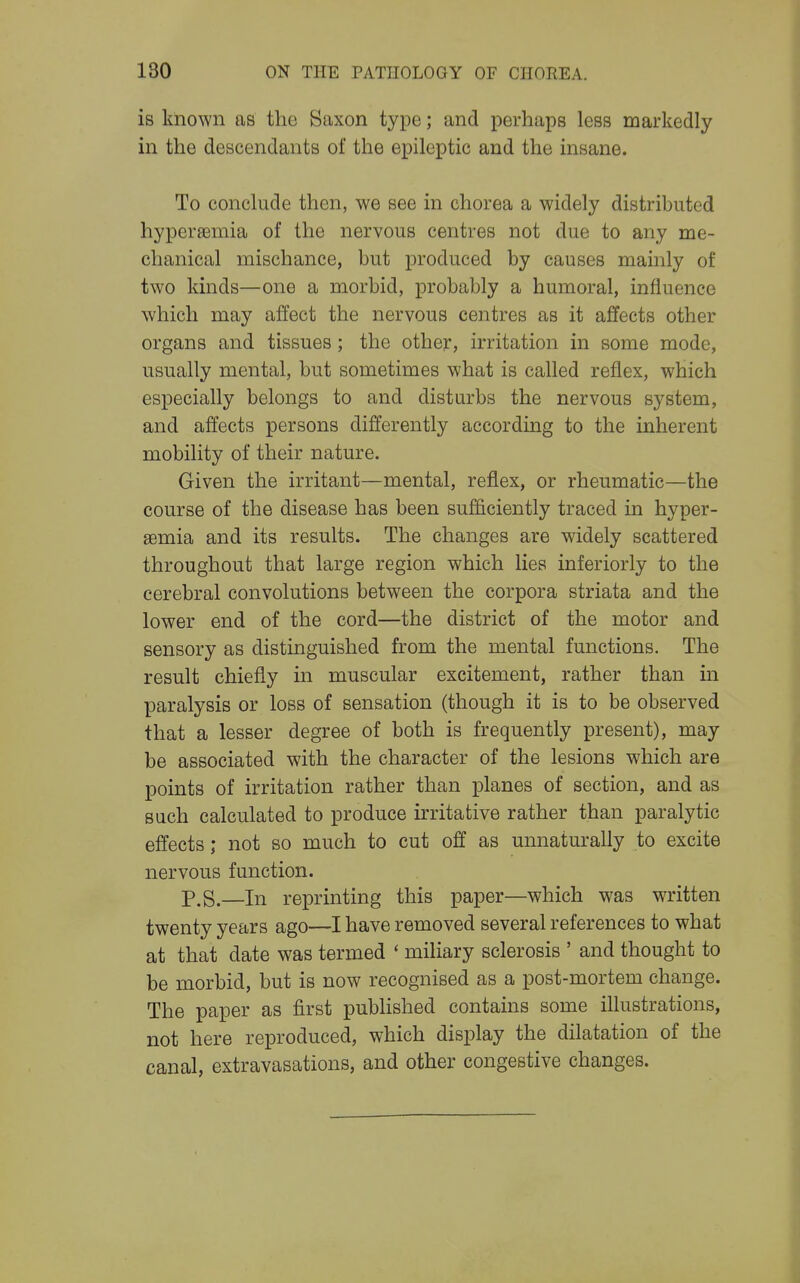 is known as the Saxon type; and perhaps less markedly in the descendants of the epileptic and the insane. To conclude then, we see in chorea a widely distributed hyperjemia of the nervous centres not due to any me- chanical mischance, but produced by causes mainly of two kinds—one a morbid, probably a humoral, influence which may affect the nervous centres as it affects other organs and tissues ; the other, irritation in some mode, usually mental, but sometimes what is called reflex, which especially belongs to and disturbs the nervous system, and affects persons differently according to the inherent mobility of their nature. Given the irritant—mental, reflex, or rheumatic—the course of the disease has been sufficiently traced in hyper- semia and its results. The changes are widely scattered throughout that large region which lies inferiorly to the cerebral convolutions between the corpora striata and the lower end of the cord—the district of the motor and sensory as distinguished from the mental functions. The result chiefly in muscular excitement, rather than in paralysis or loss of sensation (though it is to be observed that a lesser degree of both is frequently present), may be associated with the character of the lesions which are points of irritation rather than planes of section, and as such calculated to produce irritative rather than paralytic effects; not so much to cut off as unnaturally to excite nervous function. p.S.—In reprinting this paper—which was written twenty years ago—I have removed several references to what at that date was termed ' miliary sclerosis ' and thought to be morbid, but is now recognised as a post-mortem change. The paper as first published contains some illustrations, not here reproduced, which display the dilatation of the canal, extravasations, and other congestive changes.