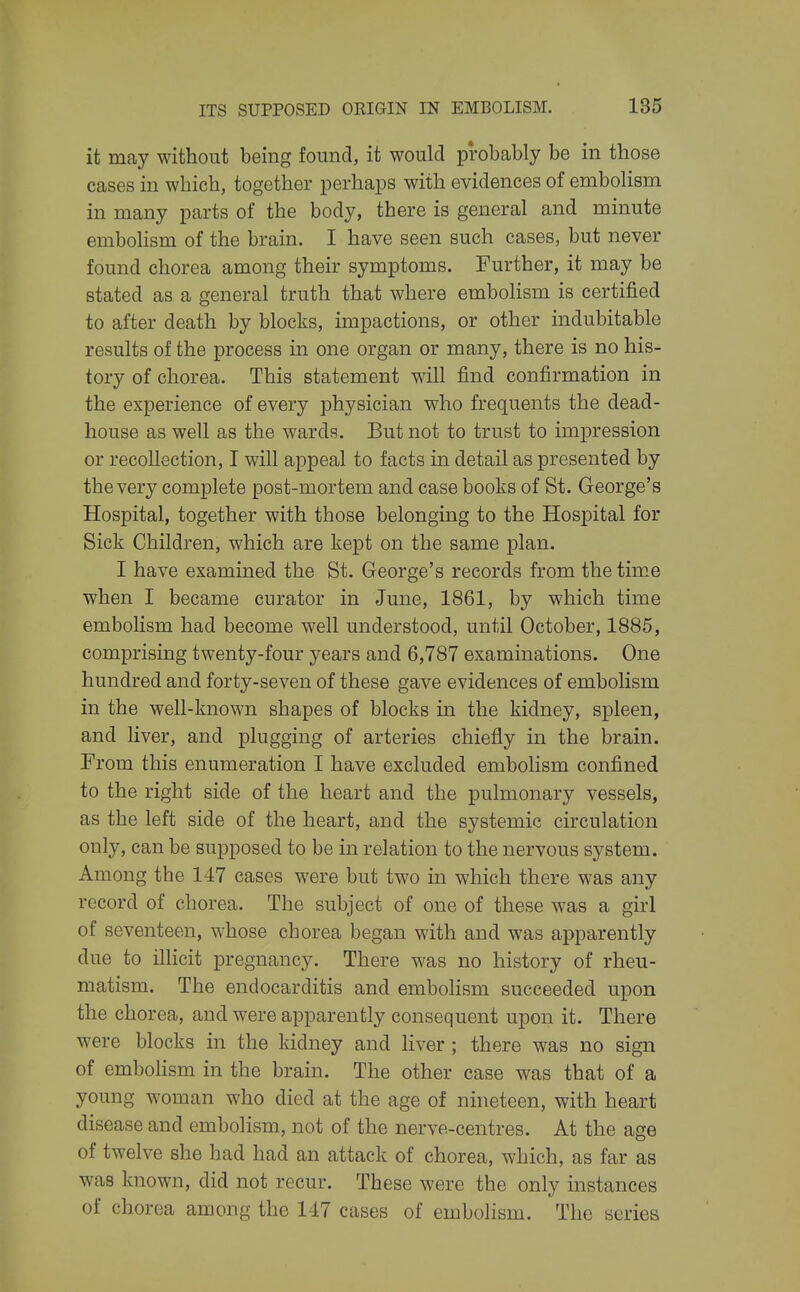 it may without being found, it would probably be in those cases in which, together perhaps with evidences of embolism in many parts of the body, there is general and minute emboHsm of the brain. I have seen such cases, but never found chorea among their symptoms. Further, it may be stated as a general truth that where embolism is certified to after death by blocks, impactions, or other indubitable results of the process in one organ or many, there is no his- tory of chorea. This statement will find confirmation in the experience of every physician who frequents the dead- house as well as the wards. But not to trust to impression or recollection, I will appeal to facts in detail as presented by the very complete post-mortem and case books of St. George's Hospital, together with those belonging to the Hospital for Sick Children, which are kept on the same plan. I have examined the St. George's records from the time when I became curator in June, 1861, by which time embolism had become well understood, until October, 1885, comprising twenty-four years and 6,787 examinations. One hundred and forty-seven of these gave evidences of embolism in the well-known shapes of blocks in the kidney, spleen, and liver, and plugging of arteries chiefly in the brain. From this enumeration I have excluded embolism confined to the right side of the heart and the pulmonary vessels, as the left side of the heart, and the systemic circulation only, can be supposed to be in relation to the nervous system. Among the 147 cases were but two in which there was any record of chorea. The subject of one of these was a girl of seventeen, w^hose chorea began with and was apparently due to illicit pregnancy. There was no history of rheu- matism. The endocarditis and emboHsm succeeded upon the chorea, and were apparently consequent upon it. There were blocks in the kidney and liver; there was no sign of emboKsm in the brain. The other case was that of a young woman who died at the age of nhieteen, with heart disease and embolism, not of the nerve-centres. At the age of twelve she had had an attack of chorea, which, as far as was known, did not recur. These were the only instances of chorea among the 147 cases of embolism. The series