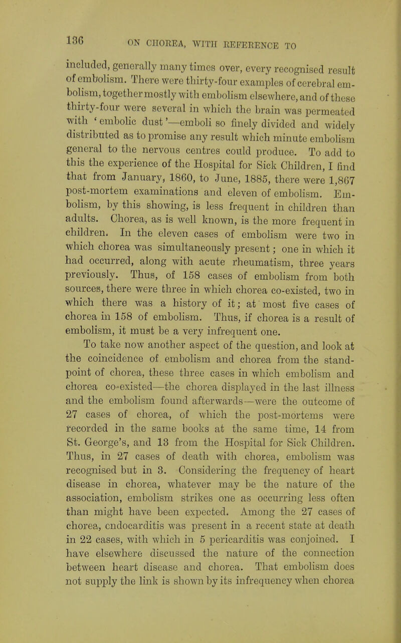 included, genercally many times over, every recognised result of embolism. There were thirty-four examples of cerebral em- boKsm, together mostly with embolism elsewhere, and of these thirty-four were several in which the brain was permeated with 'embolic dust'—emboH so finely divided and widely distributed as to promise any result which minute embohsm general to the nervous centres could produce. To add to this the experience of the Hospital for Sick Children, I find that from January, 1860, to June, 1885, there were 1,8G7 post-mortem examinations and eleven of embohsm. Em- bolism, by this showing, is less frequent in children than adults. Chorea, as is well known, is the more frequent in children. In the eleven cases of embolism were two in which chorea was simultaneously present; one in which it had occurred, along with acute rheumatism, three years previously. Thus, of 158 cases of embolism from both sources, there were three in which chorea co-existed, two in which there was a history of it; at most five cases of chorea in 158 of embohsm. Thus, if chorea is a result of embolism, it must be a very infrequent one. To take now another aspect of the question, and look at the coincidence of embohsm and chorea from the stand- point of chorea, these three cases in which embohsm and chorea co-existed—the chorea displayed in the last illness and the embolism found afterwards—were the outcome of 27 cases of chorea, of which the post-mortems were recorded in the same books at the same time, 14 from St. George's, and 13 from the Hospital for Sick Children. Thus, in 27 cases of death with chorea, embolism was recognised but in 8. Considering the frequency of heart disease in chorea, whatever may be the nature of the association, embolism strikes one as occurring less often than might have been expected. Among the 27 cases of chorea, endocarditis was present in a recent state at death in 22 cases, with which in 5 pericarditis was conjoined. I have elsewhere discussed the nature of the connection between heart disease and chorea. That embolism does not supply the link is shown by its infrequency when chorea