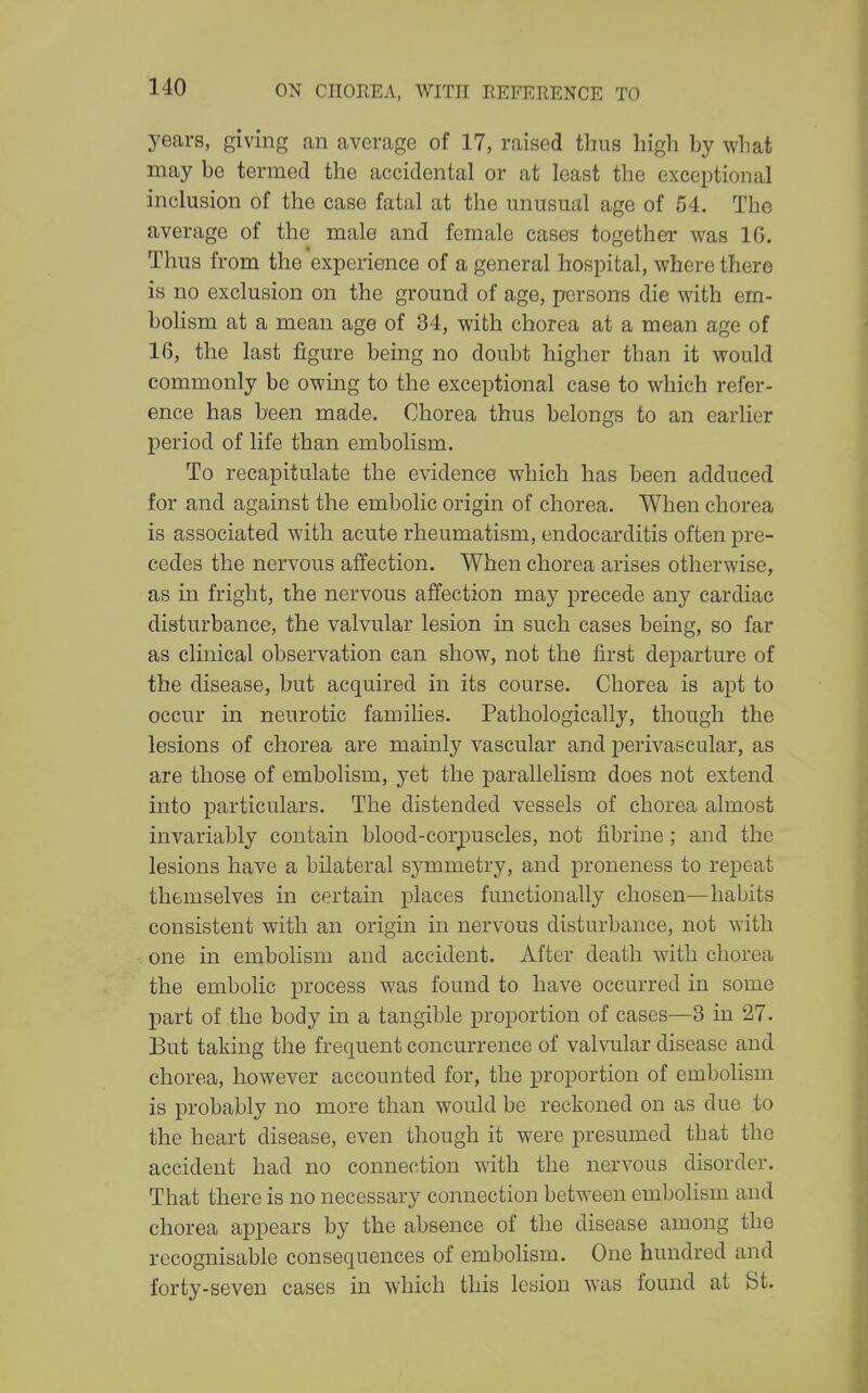 years, giving an average of 17, raised thus high by what may be termed the accidental or at least the exceptional inclusion of the case fatal at the unusual age of 54. The average of the male and female cases together was IG. Thus from the experience of a general hospital, where there is no exclusion on the ground of age, persons die with em- bolism at a mean age of 34, with chorea at a mean age of 16, the last figure being no doubt higher than it would commonly be owing to the exceptional case to which refer- ence has been made. Chorea thus belongs to an earlier period of life than embolism. To recapitulate the evidence which has been adduced for and against the embolic origin of chorea. When chorea is associated with acute rheumatism, endocarditis often pre- cedes the nervous affection. When chorea arises otherwise, as in fright, the nervous affection may precede any cardiac disturbance, the valvular lesion in such cases being, so far as clinical observation can show, not the first departure of the disease, but acquired in its course. Chorea is apt to occur in neurotic families. Pathologically, though the lesions of chorea are mainly vascular and perivascular, as are those of embolism, yet the parallelism does not extend into particulars. The distended vessels of chorea almost invariably contain blood-corpuscles, not fibrine; and the lesions have a bilateral symmetry, and proneness to repeat themselves in certain places functionally chosen—habits consistent with an origin in nervous disturbance, not with one in embolism and accident. After death with chorea the embolic process was found to have occurred in some part of the body in a tangible proportion of cases—3 in 27. But taking the frequent concurrence of valvular disease and chorea, however accounted for, the proportion of embolism is probably no more than would be reckoned on as due to the heart disease, even though it were presumed that the accident had no connection with the nervous disorder. That there is no necessary connection between embolism and chorea appears by the absence of the disease among the recognisable consequences of embolism. One hundred and forty-seven cases in which this lesion was found at St.