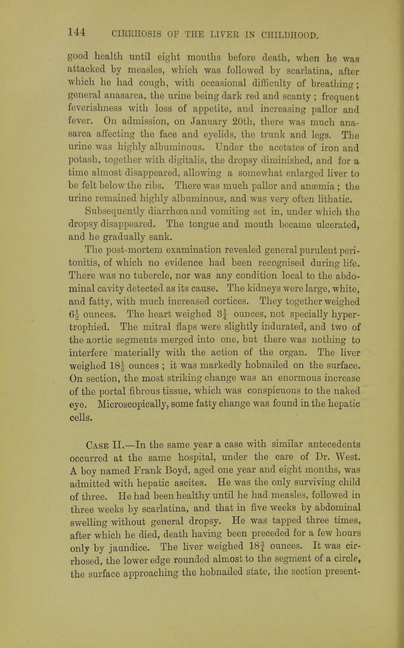 good health until eight months before death, when he was attacked by measles, which was followed by scarlatina, after which he had cough, with occasional difficulty of breathing; general anasarca, the urine being dark red and scanty ; frequent feverishness with loss of appetite, and increasing pallor and fever. On admission, on January 20tli, there was much ana- sarca affecting the face and eyelids, the trunk and legs. The urine was highly albuminous. Under the acetates of iron and potash, together with digitalis, the dropsy diminished, and for a time almost disappeared, allowing a somewhat enlarged liver to be felt below the ribs. There was much pallor and anaamia ; the urine remained highly albaminous, and was very often lithatic. Subsequently diarrhoea and vomiting set in, under which the dropsy disappeared. The tongue and mouth became ulcerated, and he gradually sank. The post-mortem examination revealed general purulent peri- tonitis, of which no evidence had been recognised during life. There was no tubercle, nor was any condition local to the abdo- minal cavity detected as its cause. The kidneys were large, white, and fatty, with much increased cortices. They together weighed 6| ounces. The heart weighed 3j ounces, not specially hyper- trophied. The mitral flaps were slightly indurated, and two of the aortic segments merged into one, but there was nothing to interfere materially with the action of the organ. The liver weighed 18|- ounces ; it was markedly hobnailed on the surface. On section, the most striking change was an enormous increase of the portal fibrous tissue, which was conspicuous to the naked eye. Microscopically, some fatty change was found in the hepatic cells. Case II.—In the same year a case with similar antecedents occurred at the same hospital, under the care of Dr. West. A boy named Frank Boyd, aged one year and eight months, was admitted with hepatic ascites. He was the only surviving child of three. He had been healthy until he had measles, followed in three weeks by scarlatina, and that in five weeks by abdominal swelling without general dropsy. He was tapped three times, after which he died, death having been preceded for a few hours only by jaundice. The hver weighed 18| ounces. It was cir- rhosed, the lower edge rounded almost to the segment of a circle, the surface approaching the hobnailed state, the section present-