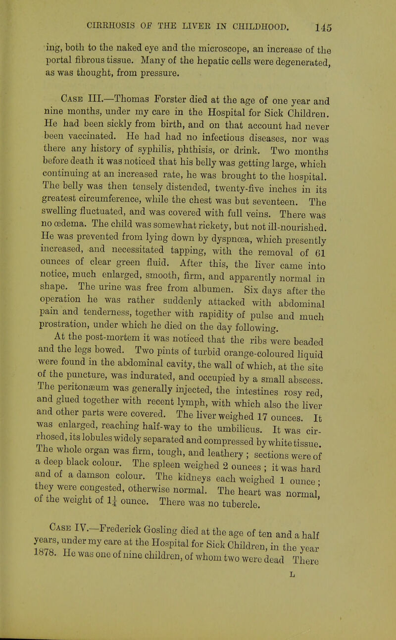ing, both to the naked eye and the microscope, an increase of the portal fibrous tissue. Many of the hepatic cells were degenerated, as was thought, from pressure. Case III.—Thomas Forster died at the age of one year and nine months, under my care in the Hospital for Sick Children. He had been sickly from birth, and on that account had never been vaccinated. He had had no infectious diseases, nor was there any history of syphilis, phthisis, or drink. Two months before death it was noticed that his belly was getting large, which continuing at an increased rate, he was brought to the hospital. The belly was then tensely distended, twenty-five inches in its greatest circumference, while the chest was but seventeen. The swellmg fluctuated, and was covered with full veins. There was no oedema. The child was somewhat rickety, but not ill-nourished. He was prevented from lying down by dyspnoea, which presently increased, and necessitated tapping, with the removal of 61 ounces of clear green fluid. After this, the liver came into notice, much enlarged, smooth, firm, and apparently normal in shape. The urine was free from albumen. Six days after the operation he was rather suddenly attacked with abdominal pam and tenderness, together with rapidity of pulse and much prostration, under which he died on the day following. At the post-mortem it was noticed that the ribs were beaded and the legs bowed. Two pints of turbid orange-coloured liquid were found in the abdominal cavity, the wall of which, at the site of the puncture, was indurated, and occupied by a small abscess. Ihe peritoneum was generally injected, the intestines rosy red and glued together with recent lymph, with which also the liver and other parts were covered. The hver weighed 17 ounces It was enlarged, reaching half-way to the umbilicus. It was' cir- rhosed Its lobules widely separated and compressed by white tissue The whole organ was firm, tough, and leathery ; sections were of a deep black colour. The spleen weighed 2 ounces ; it was hard and of a damson colour. The kidneys each weighed 1 ounce • they were congested, otherwise normal. The heart was normal' of the weight of li ounce. There was no tubercle. Case IV.-Frederick Gosling died at the age of ten and a half years, under my care at the Hospital for Sick Children, in the year 1878. He was one of nine children, of whom two were dead There L