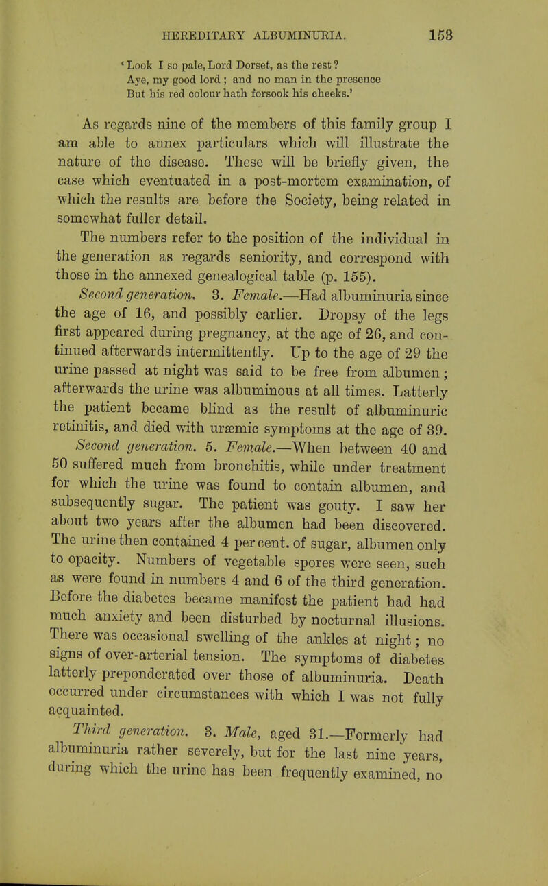 * Look I so pale, Lord Dorset, as the rest ? Aye, my good lord ; and no man in the presence But his red colour hath forsook his cheeks.' As regards nine of the members of this family group I am able to annex particulars which will illustrate the nature of the disease. These will be briefly given, the case which eventuated in a post-mortem examination, of which the results are before the Society, being related in somewhat fuller detail. The numbers refer to the position of the individual in the generation as regards seniority, and correspond with those in the annexed genealogical table (p. 155). Second generation. 3. Female.—Had albuminuria since the age of 16, and possibly earHer. Dropsy of the legs first appeared during pregnancy, at the age of 26, and con- tinued afterwards intermittently. Up to the age of 29 the urine passed at night was said to be free from albumen; afterwards the urine was albuminous at all times. Latterly the patient became bhnd as the result of albuminuric retinitis, and died with uraemic symptoms at the age of 39. Second generation. 5. Female.—Wh&n. between 40 and 50 suffered much from bronchitis, while under treatment for which the urine was found to contain albumen, and subsequently sugar. The patient was gouty. I saw her about two years after the albumen had been discovered. The urine then contained 4 percent, of sugar, albumen only to opacity. Numbers of vegetable spores were seen, such as were found in numbers 4 and 6 of the third generation. Before the diabetes became manifest the patient had had much anxiety and been disturbed by nocturnal illusions. There was occasional swelling of the ankles at night; no signs of over-arterial tension. The symptoms of diabetes latterly preponderated over those of albuminuria. Death occurred under circumstances with which I was not fully acquainted. Third generation. 3. Male, aged 31.—Formerly had albuminuria rather severely, but for the last nine years, during which the urine has been frequently examined, no