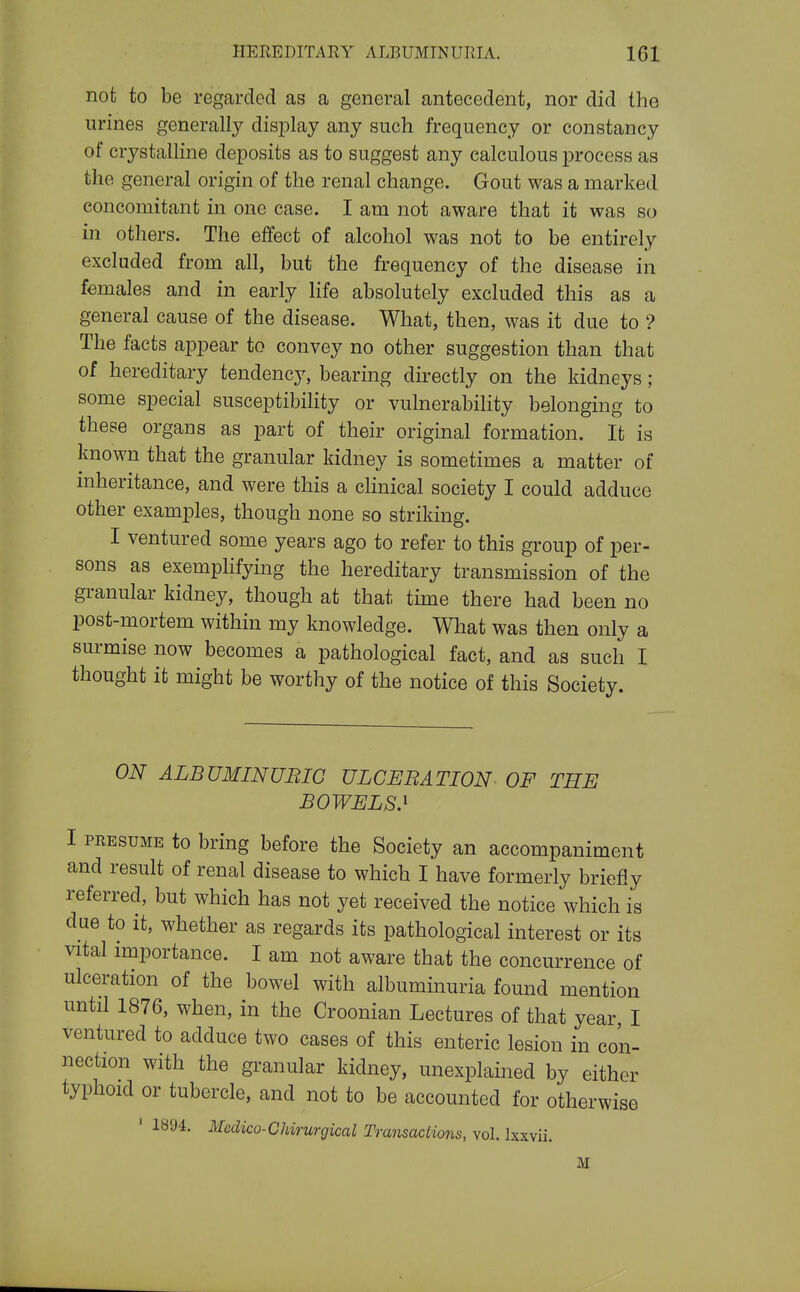 not to be regarded as a general antecedent, nor did the urines generally disjDlay any such frequency or constancy of crystalline deposits as to suggest any calculous process as the general origin of the renal change. Gout was a marked concomitant in one case. I am not aware that it was so in others. The eifect of alcohol was not to be entirely excluded from all, but the frequency of the disease in females and in early life absolutely excluded this as a general cause of the disease. What, then, was it due to ? The facts appear to convey no other suggestion than that of hereditary tendency, bearing directly on the kidneys ; some special susceptibility or vulnerability belonging to these organs as part of their original formation. It is known that the granular kidney is sometimes a matter of inheritance, and were this a cHnical society I could adduce other examples, though none so striking. I ventured some years ago to refer to this group of per- sons as exemphfying the hereditary transmission of the granular kidney, though at that time there had been no post-mortem within my knowledge. What was then only a surmise now becomes a pathological fact, and as such I thought it might be worthy of the notice of this Society. ON ALBUMINUBIG ULCERATION OF THE BOWELS.' I PRESUME to bring before the Society an accompaniment and result of renal disease to which I have formerly briefly referred, but which has not yet received the notice which is due to it, whether as regards its pathological interest or its vital importance. I am not aware that the concurrence of ulceration of the bowel with albuminuria found mention until 1876, when, in the Croonian Lectures of that year, I ventured to adduce two cases of this enteric lesion in con- nection with the granular kidney, unexplained by either typhoid or tubercle, and not to be accounted for otherwise ' 1894. Mcdico-CJdrurgical Transactions, vol. Ixxvii. M