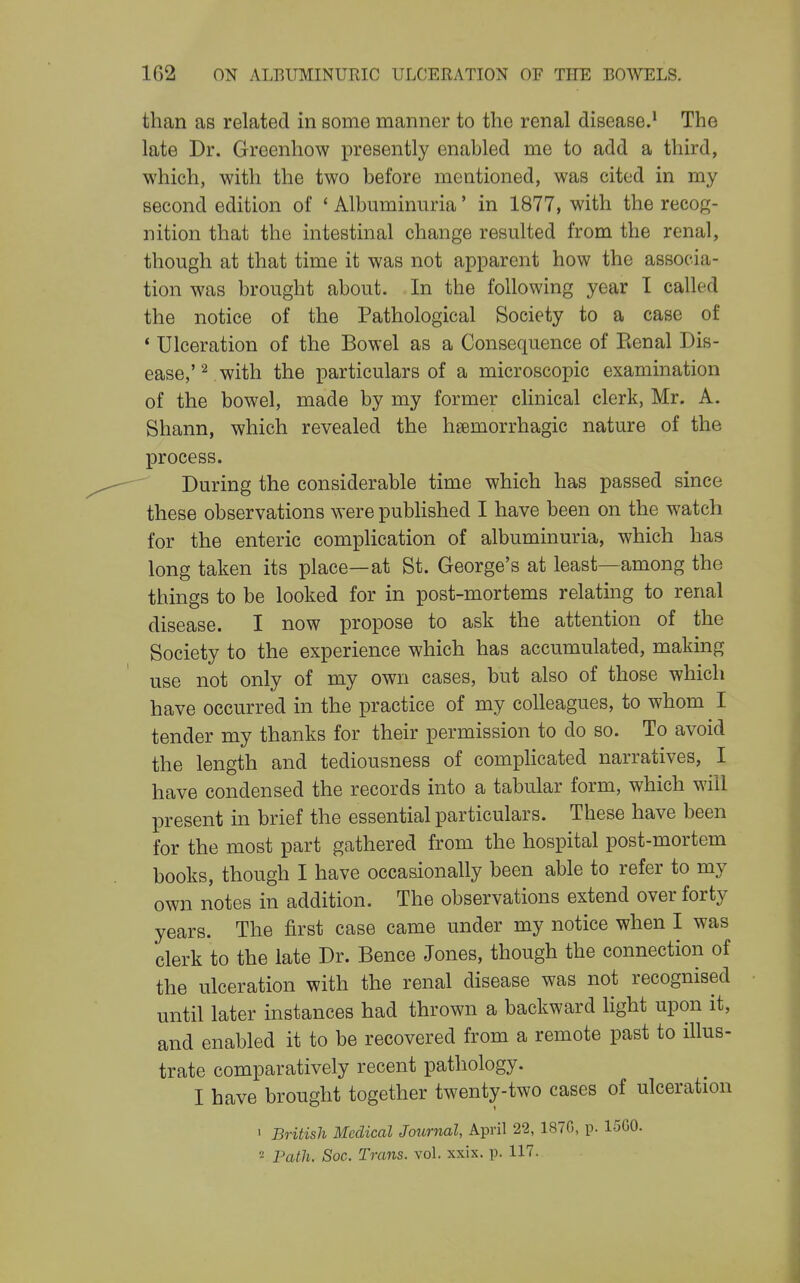 than as related in some manner to the renal disease.' The late Dr. Greenhow presently enabled me to add a third, which, with the two before mentioned, was cited in my second edition of ' Albuminuria' in 1877, with the recog- nition that the intestinal change resulted from the renal, though at that time it was not apparent how the associa- tion was brought about. In the following year I called the notice of the Pathological Society to a case of * Ulceration of the Bowel as a Consequence of Eenal Dis- ease,'^ with the particulars of a microscopic examination of the bowel, made by my former clinical clerk, Mr. A. Shann, which revealed the hsemorrhagic nature of the process. During the considerable time which has passed since these observations were published I have been on the watch for the enteric complication of albuminuria, which has long taken its place—at St. George's at least—among the things to be looked for in post-mortems relating to renal disease. I now propose to ask the attention of the Society to the experience which has accumulated, making use not only of my own cases, but also of those which have occurred in the practice of my colleagues, to whom I tender my thanks for their permission to do so. To avoid the length and tediousness of compHcated narratives, I have condensed the records into a tabular form, which will present in brief the essential particulars. These have been for the most part gathered from the hospital post-mortem books, though I have occasionally been able to refer to my own riotes in addition. The observations extend over forty years. The first case came under my notice when I was clerk to the late Dr. Bence Jones, though the connection of the ulceration with the renal disease was not recognised until later instances had thrown a backward light upon it, and enabled it to be recovered from a remote past to illus- trate comparatively recent pathology. I have brought together twenty-two cases of ulceration • British Medical Journal, April 22, 1870, p. 15G0. « Path. Soc. Trans, vol. xxix. p. 117.