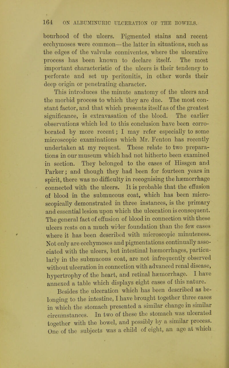 boiirhood of the ulcers. Pigmented stains and recent ecchymoses were common—the latter in situations, such as the edges of the valvulae connivontes, where the ulcerative process has been known to declare itself. The most important characteristic of the ulcers is their tendency to perforate and set up peritonitis, in other words their deep origin or penetrating character. This introduces the minute anatomy of the ulcers and the morbid process to which they are due. The most con- stant factor, and that which presents itself as of the greatest significance, is extravasation of the blood. The earlier observations which led to this conclusion have been corro- borated by more recent; I may refer especially to some microscopic examinations which Mr. Fenton has recently undertaken at my request. These relate to two prepara- tions in our museum which had not hitherto been examined in section. They belonged to the cases of Hissgen and Parker; and though they had been for fourteen years in spirit, there was no difficulty in recognising the haemorrhage connected with the ulcers. It is probable that the effusion of blood in the submucous coat, which has been micro- scopically demonstrated in three instances, is the primary and essential lesion upon which the ulceration is consequent. The general fact of effusion of blood in connection with these ulcers rests on a much wider foundation than the few cases where it has been described with microscopic minuteness. Not only are ecchymoses and pigmentations continually asso- ciated with the ulcers, but intestinal haemorrhages, particu- larly in the submucous coat, are not infrequently observed without ulceration in connection with advanced renal disease, hypertrophy of the heart, and retinal haemorrhage. I have annexed a table which displays eight cases of this nature. Besides the ulceration which has been described as be- longing to the intestine, I have brought together three cases in which the stomach presented a similar change in similar circumstances. In two of these the stomach was ulcerated together with the bowel, and possibly by a similar process. One of the subjects was a child of eight, an age at which