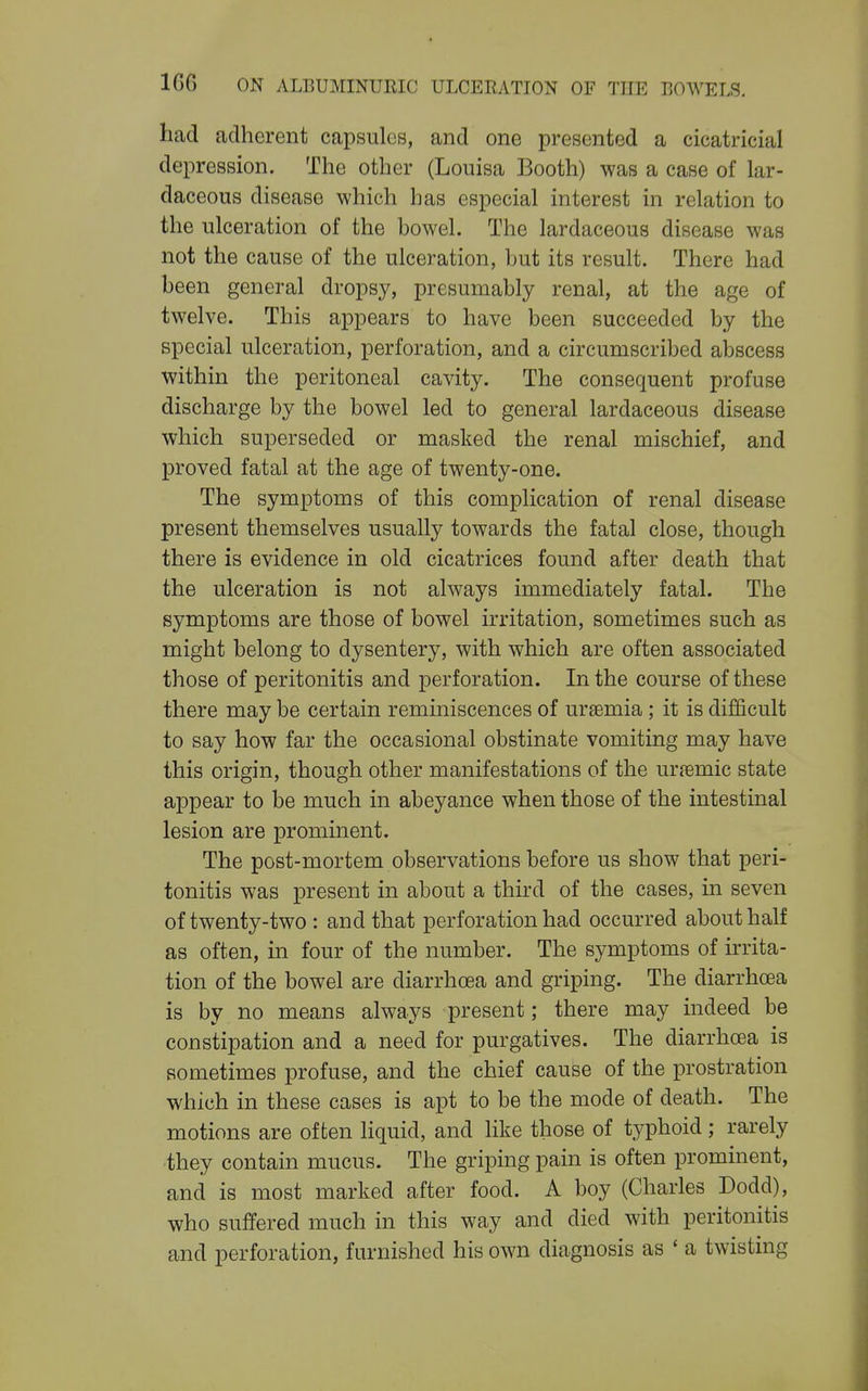 had adherent capsules, and one presented a cicatricial depression. The other (Louisa Booth) was a case of lar- daceous disease which has especial interest in relation to the ulceration of the bowel. The lardaceous disease was not the cause of the ulceration, but its result. There had been general dropsy, presumably renal, at the age of twelve. This appears to have been succeeded by the special ulceration, perforation, and a circumscribed abscess within the peritoneal cavity. The consequent profuse discharge by the bowel led to general lardaceous disease which superseded or masked the renal mischief, and proved fatal at the age of twenty-one. The symptoms of this complication of renal disease present themselves usually towards the fatal close, though there is evidence in old cicatrices found after death that the ulceration is not always immediately fatal. The symptoms are those of bowel irritation, sometimes such as might belong to dysentery, with which are often associated those of peritonitis and perforation. In the course of these there may be certain reminiscences of uraemia ; it is difficult to say how far the occasional obstinate vomiting may have this origin, though other manifestations of the urjemic state appear to be much in abeyance when those of the intestinal lesion are prominent. The post-mortem observations before us show that peri- tonitis was present in about a third of the cases, in seven of twenty-two : and that perforation had occurred about half as often, in four of the number. The symptoms of irrita- tion of the bowel are diarrhoea and griping. The diarrhoea is by no means always present; there may indeed be constipation and a need for purgatives. The diarrhoea is sometimes profuse, and the chief cause of the prostration which in these cases is apt to be the mode of death. The motions are often liquid, and like those of typhoid ; rarely they contain mucus. The griping pain is often prominent, and is most marked after food. A boy (Charles Dodd), who suffered much in this way and died with peritonitis and perforation, furnished his own diagnosis as ' a twisting