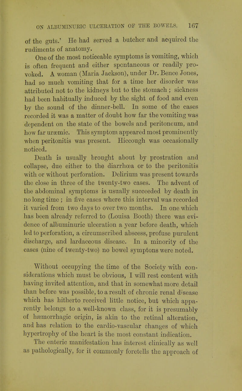 of the guts.' He had served a butcher and acqmred the rudiments of anatomy. One of the most noticeable symptoms is vomiting, which is often frequent and either spontaneous or readily pro- voked. A woman (Maria Jackson), under Dr. Bence Jones, had so much vomiting that for a time her disorder was attributed not to the kidneys but to the stomach ; sickness had been habitually induced by the sight of food and even by the sound of the dinner-bell. In some of the cases recorded it was a matter of doubt how far the vomiting was dependent on the state of the bowels and peritoneum, and how far ursemic. This symptom appeared most prominently when peritonitis was present. Hiccough was occasionally noticed. Death is usually brought about by prostration and collapse, due either to the diarrhoea or to the peritonitis with or without perforation. Delirium was present towards the close in three of the twenty-two cases. The advent of the abdominal symptoms is usually succeeded by death in no long time ; in five cases where this interval was recorded it varied from two days to over two months. In one which has been already referred to (Louisa Booth) there was evi- dence of albuminuric ulceration a year before death, which led to perforation, a circumscribed abscess, profuse purulent discharge, and lardaceous disease. In a minority of the cases (nine of twenty-two) no bowel symptons were noted. Without occupying the time of the Society with con- siderations which must be obvious, I will rest content with having invited attention, and that in somewhat more detail than before was possible, to a result of chronic renal disease which has hitherto received httle notice, but which appa- rently belongs to a well-known class, for it is presumably of htemorrhagic origin, is akin to the retinal alteration, and has relation to the cardio-vascular changes of which hypertrophy of the heart is the most constant indication. The enteric manifestation has interest clinically as well as pathologically, for it commonly foretells the approach of