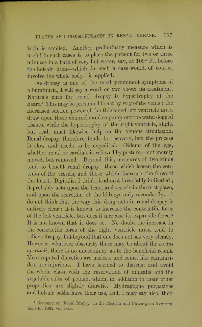 bath is applied. Another preliminary measure which is useful in such cases is to place the patient for two or three minutes in a bath of very hot water, say, at 109° F., before the hot-air bath—which in such a case would, of course, involve the whole body—is appUed. As dropsy is one of the most prominent symptoms of albuminuria, I will say a word or two about its treatment. Nature's cure for renal dropsy is hypertrophy of the heart.1 This may be presumed to act by way of the veins ; the increased suction power of the thickened left ventricle must draw upon these channels and so pump out the water-logged tissues, while the hypertrophy of the right ventricle, shght but real, must likewise help on the venous circulation. Eenal dropsy, therefore, tends to recovery, but the process is slow and needs to be expedited. OEdema of the legs, whether renal or cardiac, is relieved by posture—not merely moved, but removed. Beyond this, measures of two kinds tend to benefit renal dropsy—those which lessen the con- tents of the vessels, and those which increase the force of the heart. Digitalis, I think, is almost invariably indicated ; it probably acts upon the heart and vessels in the first place, and upon the secretion of the kidneys only secondarily. I do not think that the way this drug acts in renal dropsy is entirely clear ; it is known to increase the contractile force of the left ventricle, but does it increase its expansile force ? It is not known that it does so. No doubt the increase in the contractile force of the right ventricle must tend to relieve dropsy, but beyond that one does not see very clearly. However, whatever obscurity there may be about the modus operandi, there is no uncertainty as to the beneficial result. Most reputed diuretics are useless, and some, like canthari- des, are injurious. I have learned to distrust and avoid the whole class, with the reservation of digitalis and the vegetable salts of potash, which, in addition to their other properties, are slightly diuretic. Hydragogue purgatives and hot-air baths have their use, and, I may say also, their ' See paper on ' Renal Dropsy ' in the Medical and CMrurgical Transac- tions for 18'J2, vol. Ixxv.