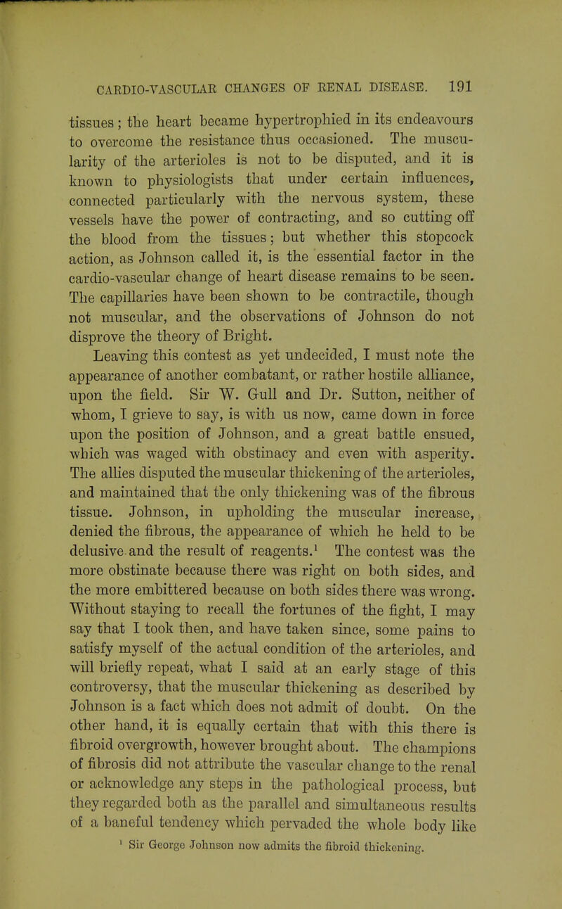 tissues; the heart became hypertrophied in its endeavours to overcome the resistance thus occasioned. The muscu- larity of the arterioles is not to be disputed, and it is known to physiologists that under certain influences, connected particularly with the nervous system, these vessels have the power of contracting, and so cutting off the blood from the tissues; but whether this stopcock action, as Johnson called it, is the essential factor in the cardio-vascular change of heart disease remains to be seen. The capillaries have been shown to be contractile, though not muscular, and the observations of Johnson do not disprove the theory of Bright. Leaving this contest as yet undecided, I must note the appearance of another combatant, or rather hostile alliance, upon the field. Sir W. Gull and Dr. Sutton, neither of whom, I grieve to say, is with us now, came down in force upon the position of Johnson, and a great battle ensued, which was waged with obstinacy and even with asperity. The allies disputed the muscular thickening of the arterioles, and maintained that the only thickening was of the fibrous tissue. Johnson, in upholding the muscular increase, denied the fibrous, the appearance of which he held to be delusive and the result of reagents.^ The contest was the more obstinate because there was right on both sides, and the more embittered because on both sides there was wrong. Without staying to recall the fortunes of the fight, I may say that I took then, and have taken since, some pains to satisfy myself of the actual condition of the arterioles, and will briefly repeat, what I said at an early stage of this controversy, that the muscular thickening as described by Johnson is a fact which does not admit of doubt. On the other hand, it is equally certain that with this there is fibroid overgrowth, however brought about. The champions of fibrosis did not attribute the vascular change to the renal or acknowledge any steps in the pathological process, but they regarded both as the parallel and simultaneous results of a baneful tendency which pervaded the whole body like ' Sir George Johnson now admits the fibroid thickening.
