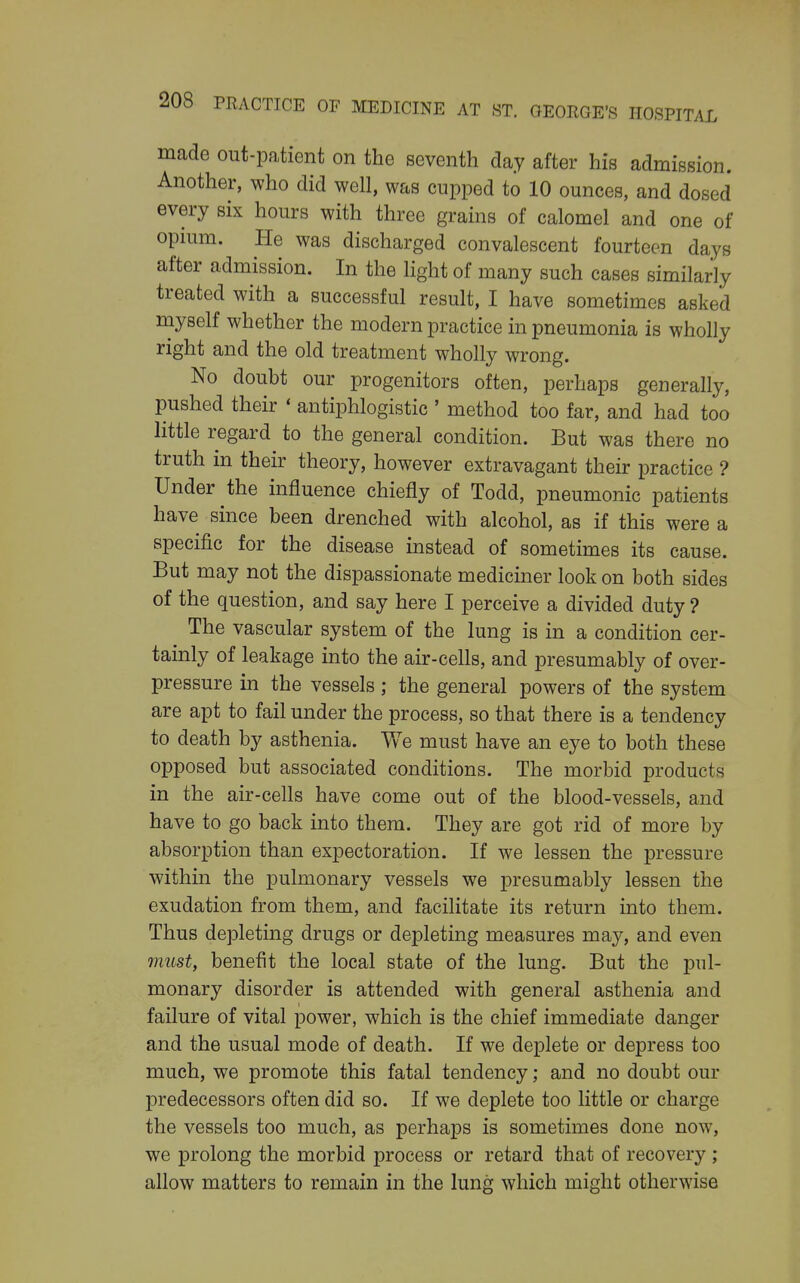 made out-patient on the seventh clay after his admission. Another, who did well, was cupped to 10 ounces, and dosed every six hours with three grains of calomel and one of opium. He was discharged convalescent fourteen days after admission. In the light of many such cases similarly treated with a successful result, I have sometimes asked myself whether the modern practice in pneumonia is wholly right and the old treatment wholly wrong. No doubt our progenitors often, perhaps generally, pushed their « antiphlogistic ' method too far, and had too little regard to the general condition. But was there no truth in their theory, however extravagant their practice ? Under the influence chiefly of Todd, pneumonic patients have since been drenched with alcohol, as if this were a specific for the disease instead of sometimes its cause. But may not the dispassionate mediciner look on both sides of the question, and say here I perceive a divided duty ? The vascular system of the lung is in a condition cer- tainly of leakage into the air-cells, and presumably of over- pressure in the vessels; the general powers of the system are apt to fail under the process, so that there is a tendency to death by asthenia. V/e must have an eye to both these opposed but associated conditions. The morbid products in the air-cells have come out of the blood-vessels, and have to go back into them. They are got rid of more by absorption than expectoration. If we lessen the pressure within the pulmonary vessels we presumably lessen the exudation from them, and facilitate its return into them. Thus depleting drugs or depleting measures may, and even must, benefit the local state of the lung. But the pul- monary disorder is attended with general asthenia and failure of vital power, which is the chief immediate danger and the usual mode of death. If we deplete or depress too much, we promote this fatal tendency; and no doubt our predecessors often did so. If we deplete too little or charge the vessels too much, as perhaps is sometimes done now, we prolong the morbid process or retard that of recovery ; allow matters to remain in the lung which might otherwise