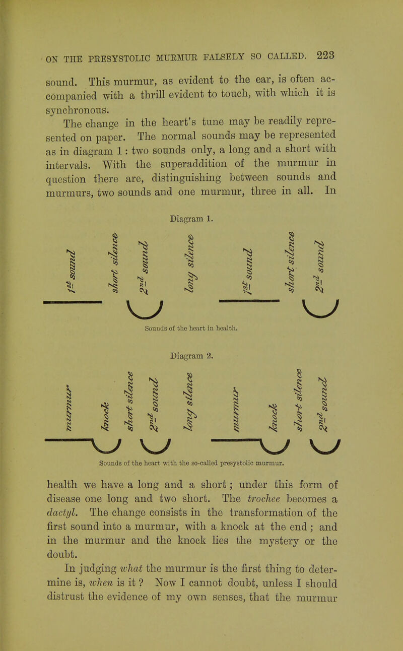 sound. This murmur, as evident to the ear, is often ac- companied with a thrill evident to touch, with which it is synchronous. The change in the heart's tune may be readily repre- sented on paper. The normal sounds may be represented as in diagram 1: two sounds only, a long and a short with intervals. With the superaddition of the murmur in question there are, distinguishing between sounds and murmurs, two sounds and one murmur, three in all. In Diagram 1. J I si 1 «0 s el Sounds of the heart in health. Diagram 2. W W W Sounds of the heart with the so-called presystolic murmur. health we have a long and a short; under this form of disease one long and two short. The trochee becomes a dactyl. The change consists in the transformation of the first sound into a murmur, with a knock at the end ; and in the murmur and the knock lies the mystery or the doubt. In judging ivliat the murmur is the first thing to deter- mine is, ivhen is it ? Now I cannot doubt, unless I should distrust the evidence of my own senses, that the murmur