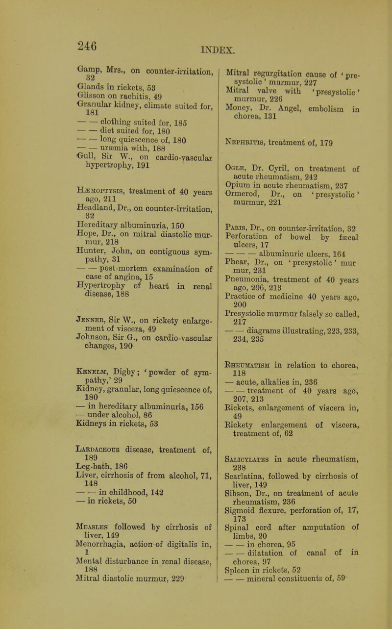 INDEX. Oamp, Mrs., on counter-irritation, 32 Olands in rickets, 53 Glisson on rachitis, 49 ■Granular kidney, climate suited for. 181 clothing suited for, 185 diet suited for, 180 long quiescence of, 180 — — uraemia with, 188 Oull, Sir W., on cardio-vascular hypertrophy, 191 HEMOPTYSIS, treatment of 40 years ago, 211 Headland, Dr., on counter-irritation, 32 Hereditary albuminuria, 150 Hope, Dr., on mitral diastolic mur- mur, 218 Hunter, John, on contiguous sym- pathy, 31 post-mortem examination of case of angina, 15 Hypertrophy of heart in renal disease, 188 Jenner, Sir W., on rickety enlarge- ment of viscera, 49 Johnson, Sir G., on cardio-vascular changes, 190 Kenelm, Digby; 'powder of sym- pathy,' 29 Kidney, granular, long quiescence of, 180 — in hereditary albuminuria, 156 — under alcohol, 86 Kidneys in rickets, 63 Laedaceous disease, treatment of, 189 Leg-bath, 186 Liver, cirrhosis of from alcohol, 71, 148 in childhood, 142 — in rickets, 50 Measles followed by cirrhosis of liver, 149 Menorrhagia, action of digitalis in, 1 Mental disturbance in renal disease, 188 Mitral diastolic murmur, 229 Mitral regurgitation cause of 'pre- systolic ' murmur, 227 Mitral valve with ♦ presystolic' murmur, 226 Money, Dr. Angel, embolism in chorea, 131 Nephritis, treatment of, 179 Ogle, Dr. Cyril, on treatment of acute rheumatism, 242 Opium in acute rheumatism, 237 Ormerod, Dr., on ' presystolic' murmur, 221 Paris, Dr., on counter-irritation, 32 Perforation of bowel by faecal ulcers, 17 albuminuric ulcers, 164 Phear, Dr., on ' presystolic ' mur mur, 231 Pneumonia, treatment of 40 years ago, 206, 213 Practice of medicine 40 years ago, 200 Presystolic murmur falsely so called, 217 diagrams illustrating, 223, 233, 234, 235 Eheumatism in relation to chorea, 118 — acute, alkalies in, 236 treatment of 40 years ago, 207, 213 Rickets, enlargement of viscera in, 49 Rickety enlargement of viscera, treatment of, 62 Salicylates in acute rheumatism, 238 Scarlatina, followed by cirrhosis of liver, 149 Sibson, Dr., on treatment of acute rheumatism, 236 Sigmoid flexure, perforation of, 17, 173 Spinal cord after amputation of limbs, 20 in chorea, 95 dilatation of canal of in chorea, 97 Spleen in rickets, 52 mineral constituents of, 59