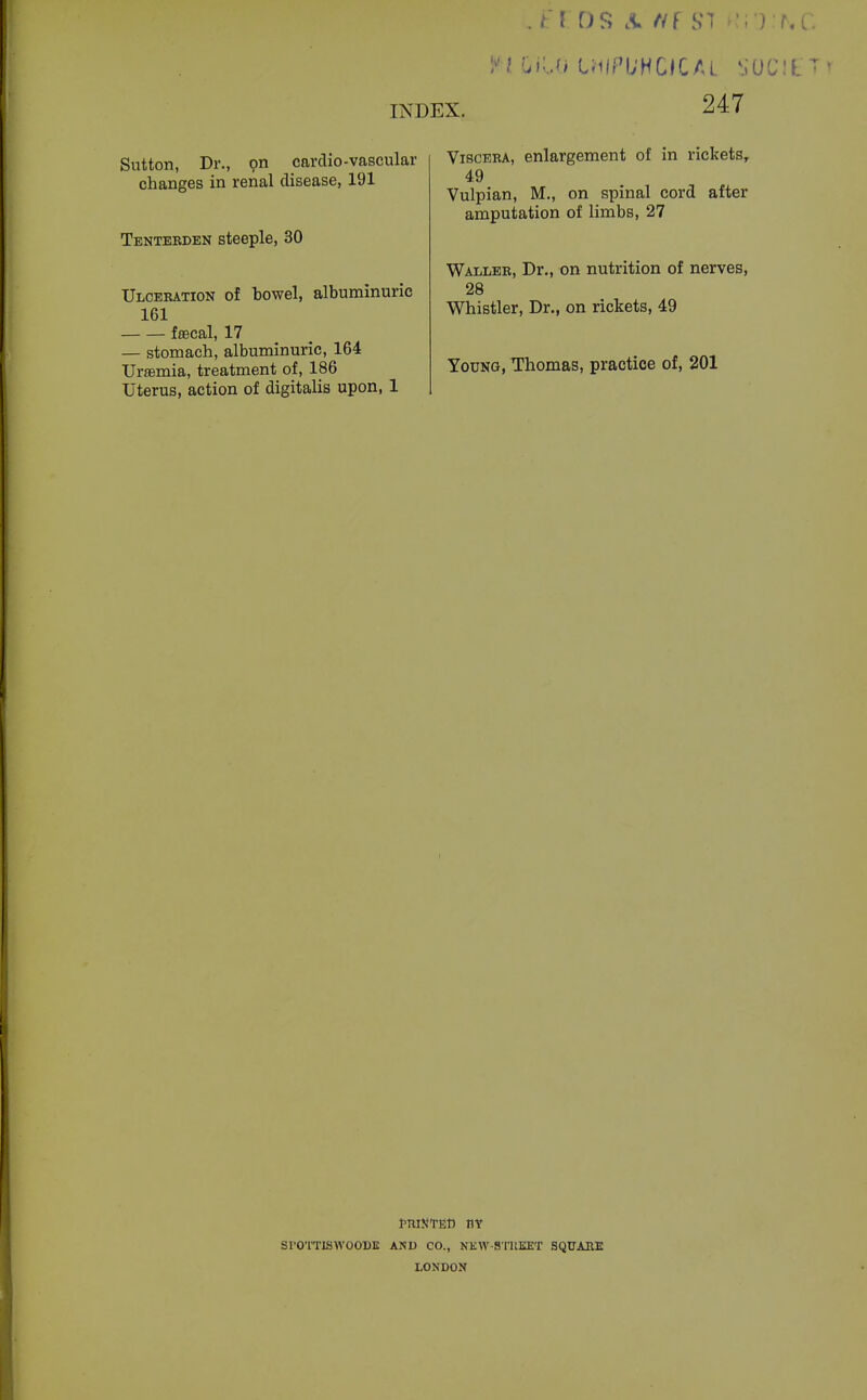 Sutton, Dr., pn cardio-vascular changes in renal disease, 191 Tenterden steeple, 30 Ulceration of bowel, albuminuric 161 fsecal, 17 — stomach, albuminuric, 164 Ursemia, treatment of, 186 Uterus, action of digitalis upon, 1 ViscEBA, enlargement of in ricketSr 49 Vulpian, M., on spinal cord after amputation of limbs, 27 Waller, Dr., on nutrition of nerves, 28 Whistler, Dr., on rickets, 49 Young, Thomas, practice of, 201 SrO'l'TISWOODK AND CO., NEW-STUEET SQUARE LONDON