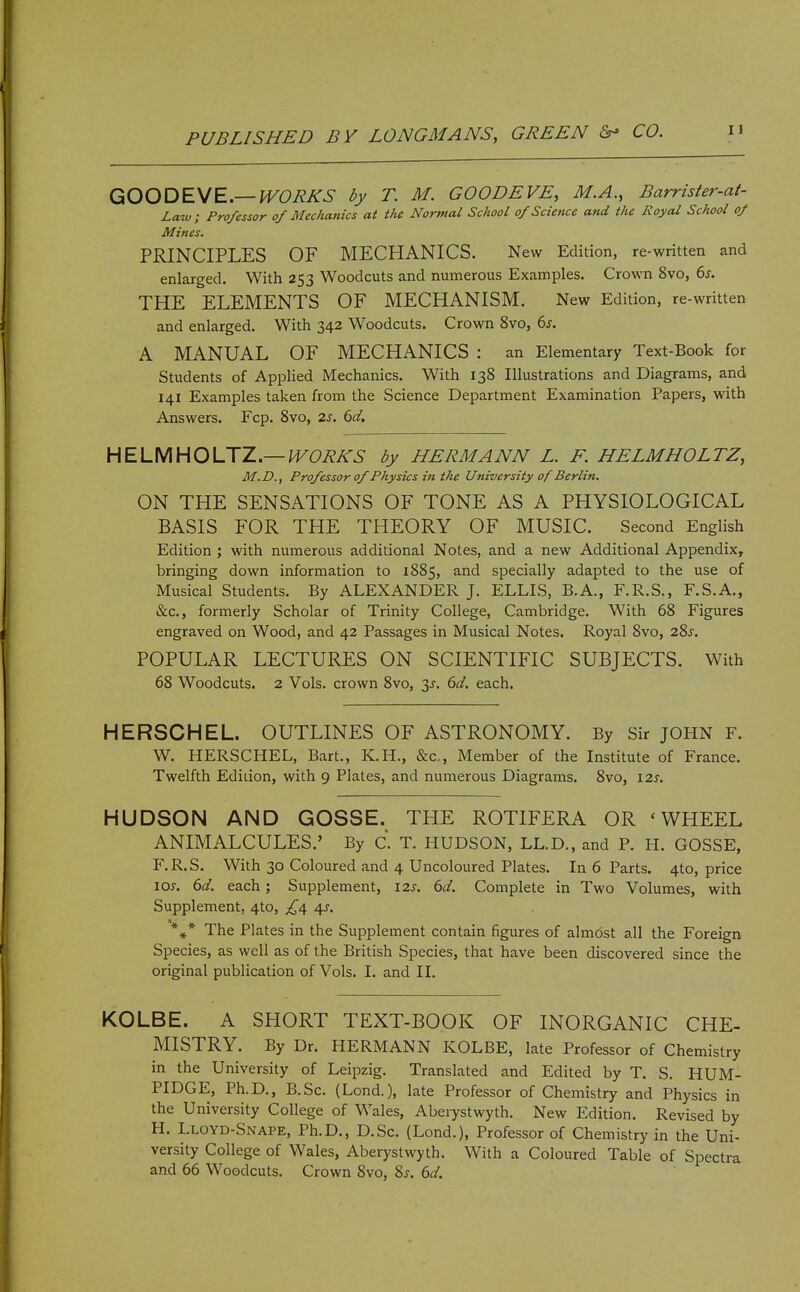 GOODEVE—^C/eA-^- T. M. GOODEVE, M.A., Barrister-at- Laiv; Professor of Mechatiics at the Normal School of Science and the Royal School of Mines. PRINCIPLES OF MECHANICS. New Edition, re-written and enlarged. With 253 Woodcuts and numerous Examples. Crown 8vo, 6s. THE ELEMENTS OF MECHANISM. New Edition, re-written and enlarged. With 342 Woodcuts. Crown 8vo, 6^. A MANUAL OF MECHANICS : an Elementary Text-Book for Students of Applied Mechanics. With 138 Illustrations and Diagrams, and 141 Examples taken from the Science Department Examination Papers, with Answers. Fcp. 8vo, 2s. 6d, HELMHOUZ—WORKS by HERMANN L. F. HELMHOLTZ, M.D., Professor of Physics in the University of Berlin. ON THE SENSATIONS OF TONE AS A PHYSIOLOGICAL BASIS FOR THE THEORY OF MUSIC. Second English Edition ; with numerous additional Notes, and a new Additional Appendix, bringing down information to 1885, and specially adapted to the use of Musical Students. By ALEXANDER J. ELLIS, B.A., F.R.S., F.S.A., &c., formerly Scholar of Trinity College, Cambridge. With 68 Figures engraved on Wood, and 42 Passages in Musical Notes. Royal 8vo, 28j. POPULAR LECTURES ON SCIENTIFIC SUBJECTS. With 68 Woodcuts. 2 Vols, crown 8vo, 3^. dd. each. HERSCHEL. OUTLINES OF ASTRONOMY. By Sir JOHN F. W. HERSCHEL, Bart., K.H., &c,. Member of the Institute of France. Twelfth Edition, with 9 Plates, and numerous Diagrams. 8vo, \2s. HUDSON AND GOSSE. THE ROTIFERA OR 'WHEEL ANIMALCULES.' By C. T. HUDSON, LL.D., and P. H. GOSSE, F.R.S. With 30 Coloured and 4 Uncoloured Plates. In 6 Parts. 4to, price \os. 6d. each; Supplement, 12s. 6d. Complete in Two Volumes, with Supplement, 4to, £^ 4^. *^^* The Plates in the Supplement contain figures of almost all the Foreign Species, as well as of the British Species, that have been discovered since the original publication of Vols. I. and II. KOLBE. A SHORT TEXT-BOOK OF INORGANIC CHE- MISTRY. By Dr. HERMANN KOLBE, late Professor of Chemistry in the University of Leipzig. Translated and Edited by T. S. HUM- PIDGE, Ph.D., B.Sc. (Lond.), late Professor of Chemistry and Physics in the University College of Wales, Aberystwyth. New Edition. Revised by H. Llovd-Snape, Ph.D., D.Sc. (Lond.), Professor of Chemistry in the Uni- versity College of Wales, Aberystwyth. With a Coloured Table of Spectra and 66 Woodcuts. Crown 8vo, Sj. 6d.