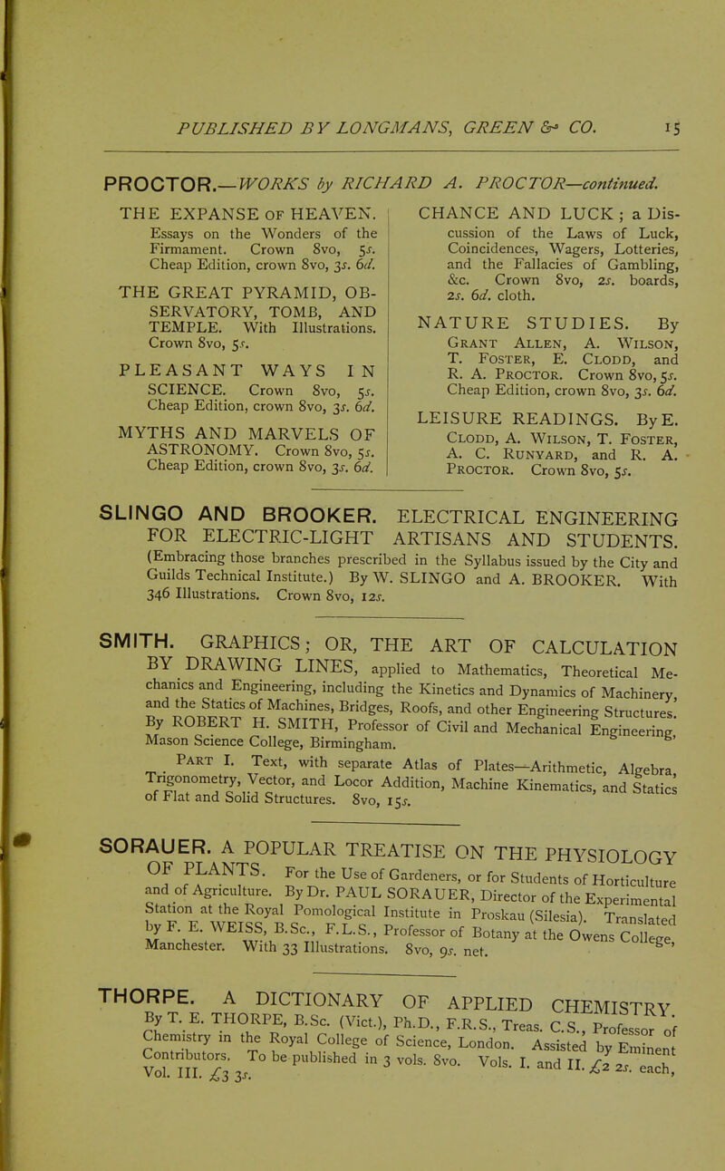 PROOJOR—WORKS by RICHARD A. PROCTOR—continued. THE EXPANSE OF HEAVEN. Essays on the Wonders of the Firmament. Crown 8vo, 5j. Cheap Edition, crown 8vo, 3J. dd. THE GREAT PYRAMID, OB- SERVATORY, TOMB, AND TEMPLE. With Illustrations. Crown 8vo, 5.r. PLEASANT WAYS IN SCIENCE. Crown 8vo, 5^. Cheap Edition, crown 8vo, 3f. 6d. MYTHS AND MARVELS OF ASTRONOMY. Crown 8vo, 5^. Cheap Edition, crown 8vo, 3^. (>d. CHANCE AND LUCK ; a Dis- cussion of the Laws of Luck, Coincidences, Wagers, Lotteries, and the Fallacies of Gambling, &c. Crown 8vo, zs. boards, 2J. dd. cloth. NATURE STUDIES. By Grant Allen, A. Wilson, T. Foster, E. Clodd, and R. A. Proctor. Crown 8vo, 5^. Cheap Edition, crown 8vo, 3J. bd. LEISURE READINGS. ByE. Clodd, A. Wilson, T. Foster, A. C. Runyard, and R Proctor. Crown 8vo, 5^. A. SLINGO AND BROOKER. ELECTRICAL ENGINEERING FOR ELECTRIC-LIGHT ARTISANS AND STUDENTS. (Embracing those branches prescribed in the Syllabus issued by the City and Guilds Technicallnstitute.) By W. SLINGO and A. BROOKER. With 346 Illustrations. Crown 8vo, \2s. SMITH. GRAPHICS; OR, THE ART OF CALCULATION BY DRAWING LINES, applied to Mathematics, Theoretical Me- chamcs and Engineering, including the Kinetics and Dynamics of Machinery and the Statics of Machines, Bridges, Roofs, and other Engineering Structures' By ROBERT H. SMITH, Professor of Civil and Mechanical Ingineering' Mason Science College, Birmingham. _ Part I. Text, with separate Atlas of Plates—Arithmetic, Algebra Tngonometry, Vector, and Locor Addition, Machine Kinematics, and Statics of Flat and Solid Structures. 8vo, 15J. SORAUER. A POPULAR TREATISE ON THE PHYSIOLOGY f ^^-^7^ ■ l' °^ Gardeners, or for Students of Horticulture and of Agriculture. By Dr. PAUL SORAUER, Director of the Experimental btT E WFT^Tt^ ltff P^^^^^ (Silesia). Translated by F. E. WEISS, B.Sc, F.L.S.. Professor of Botany at the Owens College Manchester. With 33 Illustrations. 8vo, 9^. net. college, THORPE. A DICTIONARY OF APPLIED CHEMISTRY By T. E. THORPE, B.Sc. (Vict.), Ph.D., F.R.S., Treas. C.S., Professor of Chemistry m the Royal College of Science, London. Assisted by EmiLn Vorni 73 3. ° ^ ^ ^' ach