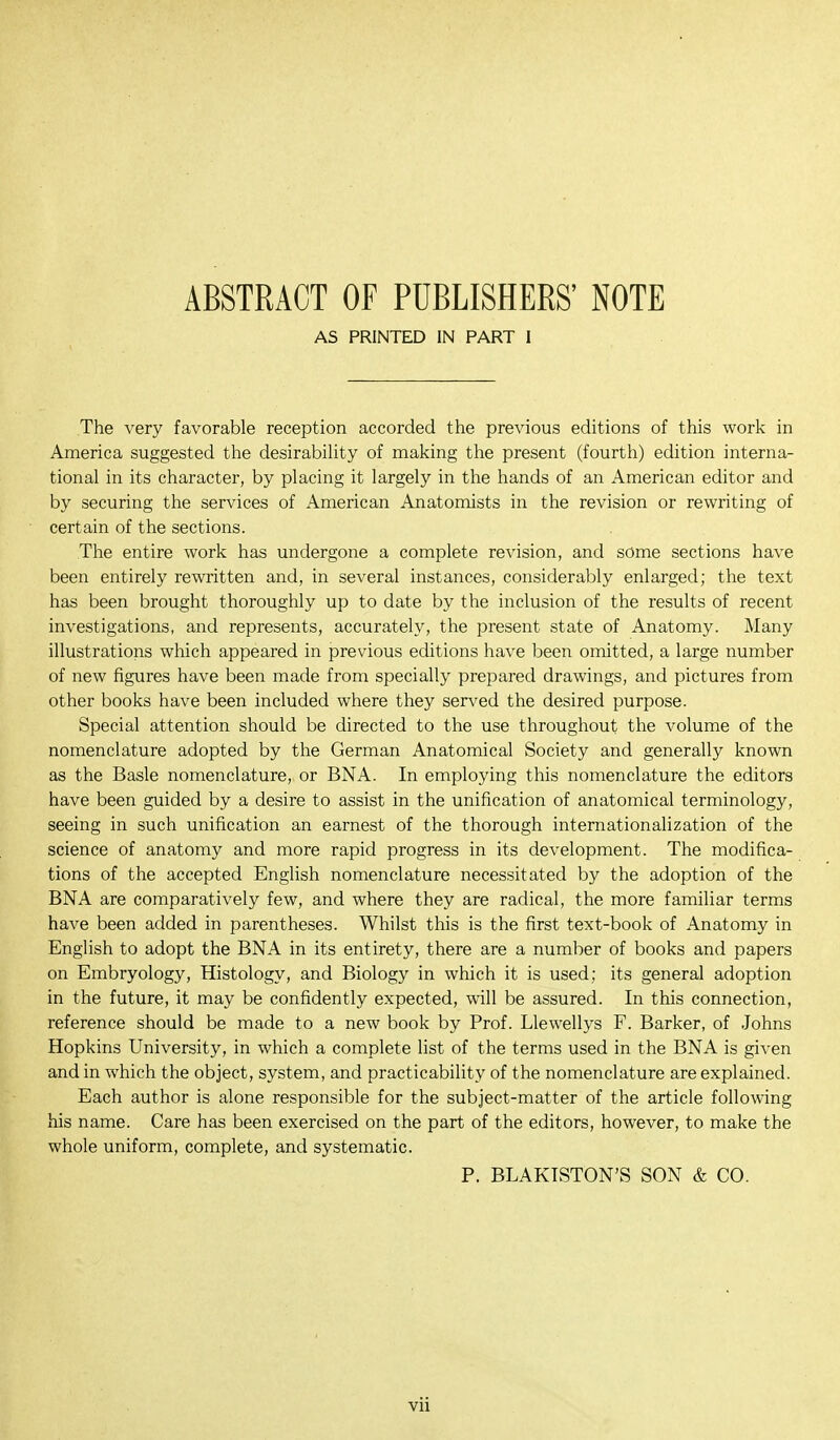 ABSTRACT OF PUBLISHERS' NOTE AS PRINTED IN PART I The very favorable reception accorded the previous editions of this work in America suggested the desirability of making the present (fourth) edition interna- tional in its character, by placing it largely in the hands of an American editor and by securing the services of American Anatomists in the revision or rewriting of certain of the sections. The entire work has undergone a complete revision, and some sections have been entirely rewritten and, in several instances, considerably enlarged; the text has been brought thoroughly up to date by the inclusion of the results of recent investigations, and represents, accurately, the present state of Anatomy. Many illustrations which appeared in previous editions have been omitted, a large number of new figures have been made from specially prepared drawings, and pictures from other books have been included where they served the desired purpose. Special attention should be directed to the use throughout the volume of the nomenclature adopted by the German Anatomical Society and generally known as the Basle nomenclature, or BNA. In employing this nomenclature the editors have been guided by a desire to assist in the unification of anatomical terminology, seeing in such unification an earnest of the thorough internationalization of the science of anatomy and more rapid progress in its development. The modifica- tions of the accepted English nomenclature necessitated by the adoption of the BNA are comparatively few, and where they are radical, the more familiar terms have been added in parentheses. Whilst this is the first text-book of Anatomy in English to adopt the BNA in its entirety, there are a number of books and papers on Embryology, Histology, and Biology in which it is used; its general adoption in the future, it may be confidently expected, will be assured. In this connection, reference should be made to a new book by Prof. Llewellys F. Barker, of Johns Hopkins University, in which a complete list of the terms used in the BNA is given and in which the object, system, and practicability of the nomenclature are explained. Each author is alone responsible for the subject-matter of the article following his name. Care has been exercised on the part of the editors, however, to make the whole uniform, complete, and systematic. P. BLAKISTON'S SON & CO.