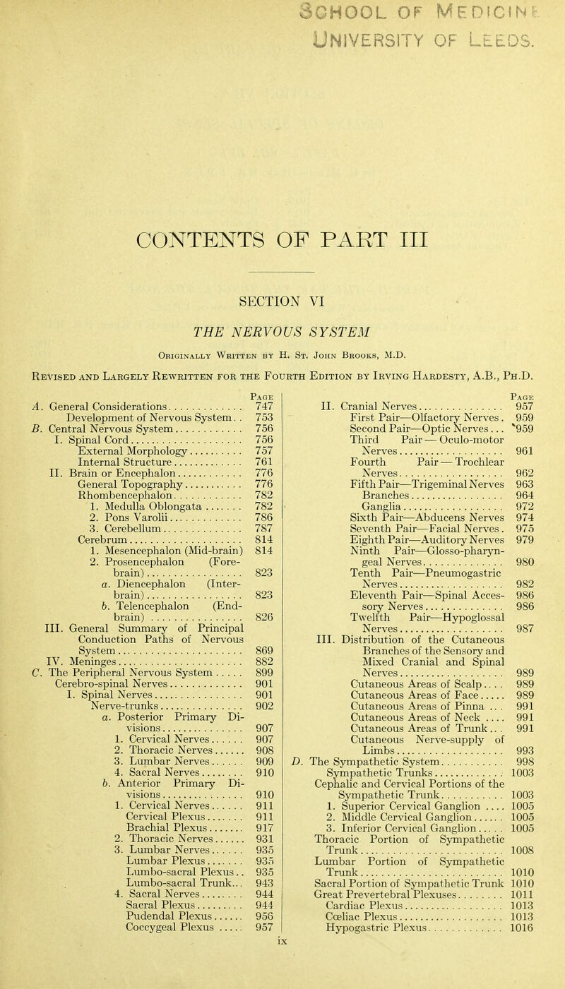 School of medicine University of Leeds. CONTENTS OF PART III SECTION VI THE NERVOUS SYSTEM Originally Written by H. St. John Brooks, M.D. Revised and Largely Rewritten for the Fourth Edition by Irving Hardesty, A.B., Ph.D. Page A. General Considerations 747 Development of Nervous System. . 753 B. Central Nervous System 756 I. Spinal Cord 756 External Morphology 757 Internal Structure 761 II. Brain or Encephalon 776 General Topography 776 Rhombencephalon 782 1. Medulla Oblongata 782 2. Pons Varolii 786 3. Cerebellum 787 Cerebrum 814 1. Mesencephalon (Mid-brain) 814 2. Prosencephalon (Fore- brain) 823 a. Diencephalon (Inter- brain) 823 b. Telencephalon (End- brain) 826 III. General Summary of Principal Conduction Paths of Nervous System 869 IV. Meninges 882 C. The Peripheral Nervous System 899 Cerebro-spinal Nerves 901 I. Spinal Nerves 901 Nerve-trunks 902 a. Posterior Primary Di- visions 907 1. Cervical Nerves 907 2. Thoracic Nerves 908 3. Lumbar Nerves 909 4. Sacral Nerves 910 b. Anterior Primary Di- visions 910 1. Cervical Nerves 911 Cervical Plexus 911 Brachial Plexus 917 2. Thoracic Nerves 931 3. Lumbar Nerves 935 Lumbar Plexus 935 Lumbo-sacral Plexus .. 935 Lumbo-sacral Trunk... 943 4. Sacral Nerves 944 Sacral Plexus 944 Pudendal Plexus 956 Coccygeal Plexus 957 Page II. Cranial Nerves 957 First Pair—Olfactory Nerves. 959 Second Pair—Optic Nerves ... *959 Third Pair—Oculo-motor Nerves 961 Fourth Pair — Trochlear Nerves 962 Fifth Pair—Trigeminal Nerves 963 Branches 964 Ganglia 972 Sixth Pair—Abducens Nerves 974 Seventh Pair—Facial Nerves. 975 Eighth Pair—Auditory Nerves 979 Ninth Pair—Glossopharyn- geal Nerves 980 Tenth Pair—Pneumogastric Nerves 982 Eleventh Pair—Spinal Acces- 986 sory Nerves 986 Twelfth Pair—Hypoglossal Nerves 987 III. Distribution of the Cutaneous Branches of the Sensory and Mixed Cranial and Spinal Nerves 989 Cutaneous Areas of Scalp.... 989 Cutaneous Areas of Face 989 Cutaneous Areas of Pinna ... 991 Cutaneous Areas of Neck 991 Cutaneous Areas of Trunk.. . 991 Cutaneous Nerve-supply of Limbs 993 D. The Sympathetic System 998 Sympathetic Trunks 1003 Cephalic and Cervical Portions of the Sympathetic Trunk 1003 1. Superior Cervical Ganglion 1005 2. Middle Cervical Ganglion 1005 3. Inferior Cervical Ganglion 1005 Thoracic Portion of Sympathetic Trunk 1008 Lumbar Portion of Sympathetic Trunk 1010 Sacral Portion of Sympathetic Trunk 1010 Great Prevertebral Plexuses 1011 Cardiac Plexus 1013 Cceliac Plexus 1013 Hypogastric Plexus 1016