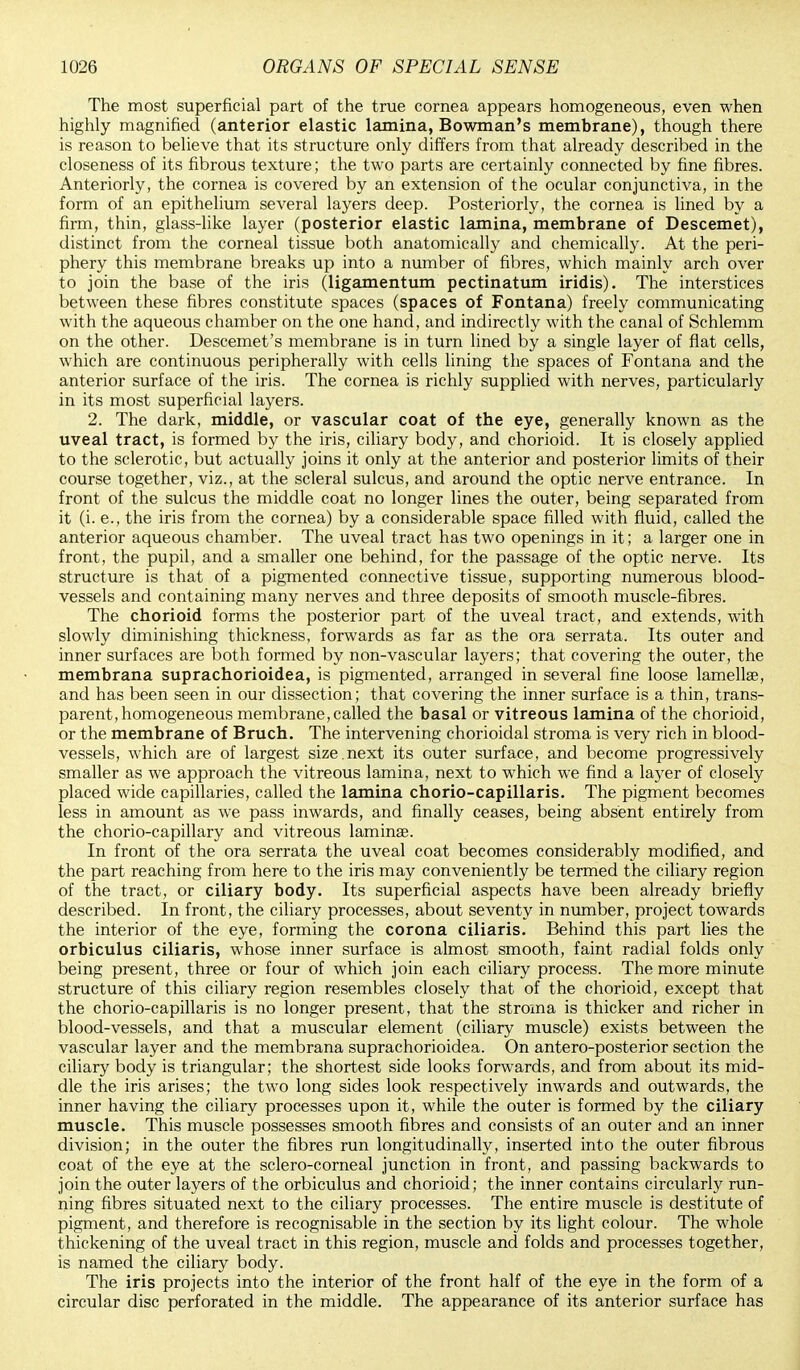 The most superficial part of the true cornea appears homogeneous, even when highly magnified (anterior elastic lamina, Bowman's membrane), though there is reason to believe that its structure only differs from that already described in the closeness of its fibrous texture; the two parts are certainly connected by fine fibres. Anteriorly, the cornea is covered by an extension of the ocular conjunctiva, in the form of an epithelium several layers deep. Posteriorly, the cornea is lined by a firm, thin, glass-like layer (posterior elastic lamina, membrane of Descemet), distinct from the corneal tissue both anatomically and chemically. At the peri- phery this membrane breaks up into a number of fibres, which mainly arch over to join the base of the iris (ligamentum pectinatum iridis). The interstices between these fibres constitute spaces (spaces of Fontana) freely communicating with the aqueous chamber on the one hand, and indirectly with the canal of Schlemm on the other. Descemet's membrane is in turn lined by a single layer of flat cells, which are continuous peripherally with cells lining the spaces of Fontana and the anterior surface of the iris. The cornea is richly supplied with nerves, particularly in its most superficial layers. 2. The dark, middle, or vascular coat of the eye, generally known as the uveal tract, is formed by the iris, ciliary body, and chorioid. It is closely applied to the sclerotic, but actually joins it only at the anterior and posterior limits of their course together, viz., at the scleral sulcus, and around the optic nerve entrance. In front of the sulcus the middle coat no longer lines the outer, being separated from it (i. e., the iris from the cornea) by a considerable space filled with fluid, called the anterior aqueous chamber. The uveal tract has two openings in it; a larger one in front, the pupil, and a smaller one behind, for the passage of the optic nerve. Its structure is that of a pigmented connective tissue, supporting numerous blood- vessels and containing many nerves and three deposits of smooth muscle-fibres. The chorioid forms the posterior part of the uveal tract, and extends, with slowly diminishing thickness, forwards as far as the ora serrata. Its outer and inner surfaces are both formed by non-vascular layers; that covering the outer, the membrana suprachorioidea, is pigmented, arranged in several fine loose lamellae, and has been seen in our dissection; that covering the inner surface is a thin, trans- parent, homogeneous membrane,called the basal or vitreous lamina of the chorioid, or the membrane of Bruch. The intervening chorioidal stroma is very rich in blood- vessels, which are of largest size.next its outer surface, and become progressively smaller as we approach the vitreous lamina, next to which we find a layer of closely placed wide capillaries, called the lamina chorio-capillaris. The pigment becomes less in amount as we pass inwards, and finally ceases, being absent entirely from the chorio-capillary and vitreous lamina?. In front of the ora serrata the uveal coat becomes considerably modified, and the part reaching from here to the iris may conveniently be termed the ciliary region of the tract, or ciliary body. Its superficial aspects have been already briefly described. In front, the ciliary processes, about seventy in number, project towards the interior of the eye, forming the corona ciliaris. Behind this part lies the orbiculus ciliaris, whose inner surface is almost smooth, faint radial folds only being present, three or four of which join each ciliary process. The more minute structure of this ciliary region resembles closely that of the chorioid, except that the chorio-capillaris is no longer present, that the stroma is thicker and richer in blood-vessels, and that a muscular element (ciliary muscle) exists between the vascular layer and the membrana suprachorioidea. On antero-posterior section the ciliary body is triangular; the shortest side looks forwards, and from about its mid- dle the iris arises; the two long sides look respectively inwards and outwards, the inner having the ciliary processes upon it, while the outer is formed by the ciliary muscle. This muscle possesses smooth fibres and consists of an outer and an inner division; in the outer the fibres run longitudinally, inserted into the outer fibrous coat of the eye at the sclero-corneal junction in front, and passing backwards to join the outer layers of the orbiculus and chorioid; the inner contains circularly run- ning fibres situated next to the ciliary processes. The entire muscle is destitute of pigment, and therefore is recognisable in the section by its light colour. The whole thickening of the uveal tract in this region, muscle and folds and processes together, is named the ciliary body. The iris projects into the interior of the front half of the eye in the form of a circular disc perforated in the middle. The appearance of its anterior surface has