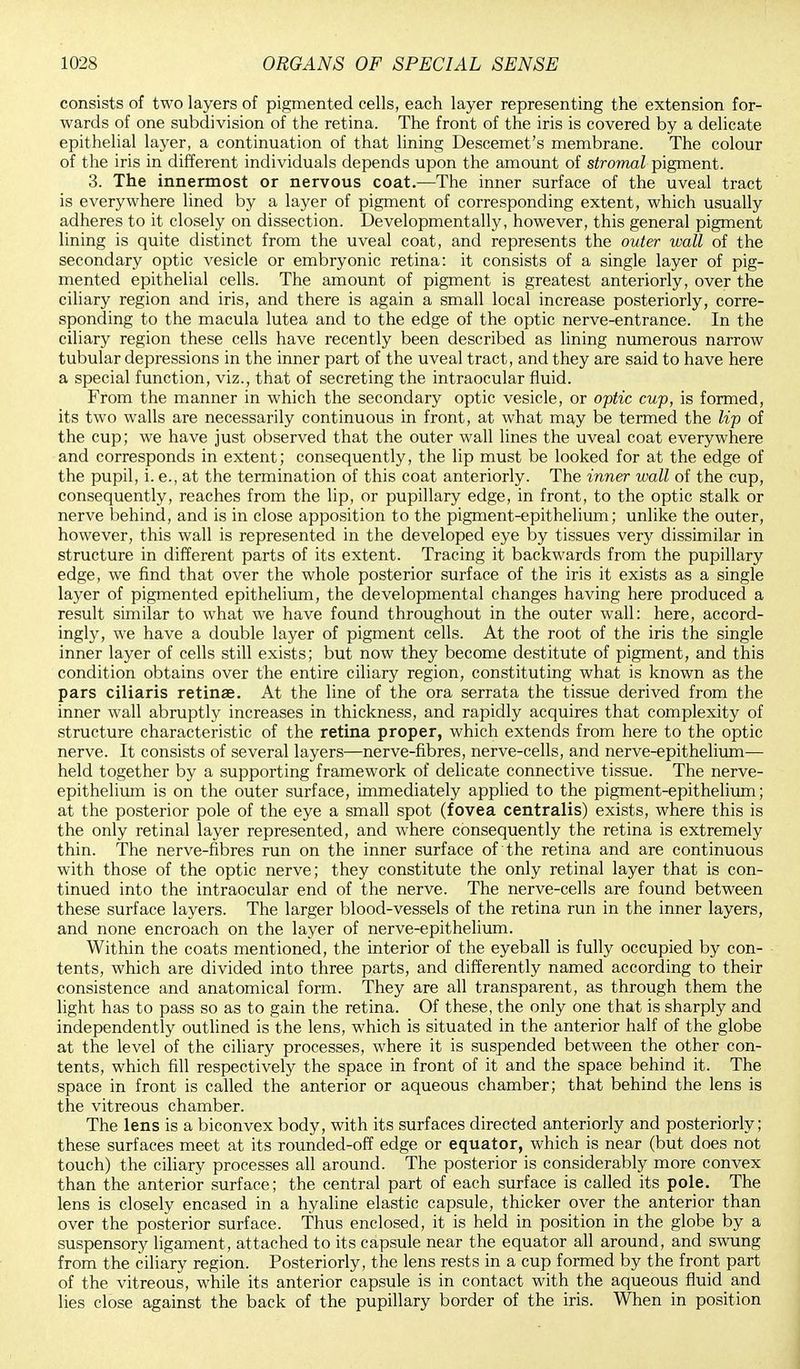 consists of two layers of pigmented cells, each layer representing the extension for- wards of one subdivision of the retina. The front of the iris is covered by a delicate epithelial layer, a continuation of that lining Descemet's membrane. The colour of the iris in different individuals depends upon the amount of stromal pigment. 3. The innermost or nervous coat.—The inner surface of the uveal tract is everywhere lined by a layer of pigment of corresponding extent, which usually adheres to it closely on dissection. Developmentally, however, this general pigment lining is quite distinct from the uveal coat, and represents the outer wall of the secondary optic vesicle or embryonic retina: it consists of a single layer of pig- mented epithelial cells. The amount of pigment is greatest anteriorly, over the ciliary region and iris, and there is again a small local increase posteriorly, corre- sponding to the macula lutea and to the edge of the optic nerve-entrance. In the ciliary region these cells have recently been described as lining numerous narrow tubular depressions in the inner part of the uveal tract, and they are said to have here a special function, viz., that of secreting the intraocular fluid. From the manner in which the secondary optic vesicle, or optic cup, is formed, its two walls are necessarily continuous in front, at what may be termed the lip of the cup; we have just observed that the outer wall lines the uveal coat everywhere and corresponds in extent; consequently, the lip must be looked for at the edge of the pupil, i. e., at the termination of this coat anteriorly. The inner wall of the cup, consequently, reaches from the lip, or pupillary edge, in front, to the optic stalk or nerve behind, and is in close apposition to the pigment-epithelium; unlike the outer, however, this wall is represented in the developed eye by tissues very dissimilar in structure in different parts of its extent. Tracing it backwards from the pupillary edge, we find that over the whole posterior surface of the iris it exists as a single layer of pigmented epithelium, the developmental changes having here produced a result similar to what we have found throughout in the outer wall: here, accord- ingly, we have a double layer of pigment cells. At the root of the iris the single inner layer of cells still exists; but now they become destitute of pigment, and this condition obtains over the entire ciliary region, constituting what is known as the pars ciliaris retinae. At the line of the ora serrata the tissue derived from the inner wall abruptly increases in thickness, and rapidly acquires that complexity of structure characteristic of the retina proper, which extends from here to the optic nerve. It consists of several layers—nerve-fibres, nerve-cells, and nerve-epithelium— held together by a supporting framework of delicate connective tissue. The nerve- epithelium is on the outer surface, immediately applied to the pigment-epithelium; at the posterior pole of the eye a small spot (fovea centralis) exists, where this is the only retinal layer represented, and where consequently the retina is extremely thin. The nerve-fibres run on the inner surface of the retina and are continuous with those of the optic nerve; they constitute the only retinal layer that is con- tinued into the intraocular end of the nerve. The nerve-cells are found between these surface layers. The larger blood-vessels of the retina run in the inner layers, and none encroach on the layer of nerve-epithelium. Within the coats mentioned, the interior of the eyeball is fully occupied by con- tents, which are divided into three parts, and differently named according to their consistence and anatomical form. They are all transparent, as through them the light has to pass so as to gain the retina. Of these, the only one that is sharply and independently outlined is the lens, which is situated in the anterior half of the globe at the level of the ciliary processes, where it is suspended between the other con- tents, which fill respectively the space in front of it and the space behind it. The space in front is called the anterior or aqueous chamber; that behind the lens is the vitreous chamber. The lens is a biconvex body, with its surfaces directed anteriorly and posteriorly; these surfaces meet at its rounded-off edge or equator, which is near (but does not touch) the ciliary processes all around. The posterior is considerably more convex than the anterior surface; the central part of each surface is called its pole. The lens is closely encased in a hyaline elastic capsule, thicker over the anterior than over the posterior surface. Thus enclosed, it is held in position in the globe by a suspensory ligament, attached to its capsule near the equator all around, and swung from the ciliary region. Posteriorly, the lens rests in a cup formed by the front part of the vitreous, while its anterior capsule is in contact with the aqueous fluid and lies close against the back of the pupillary border of the iris. When in position