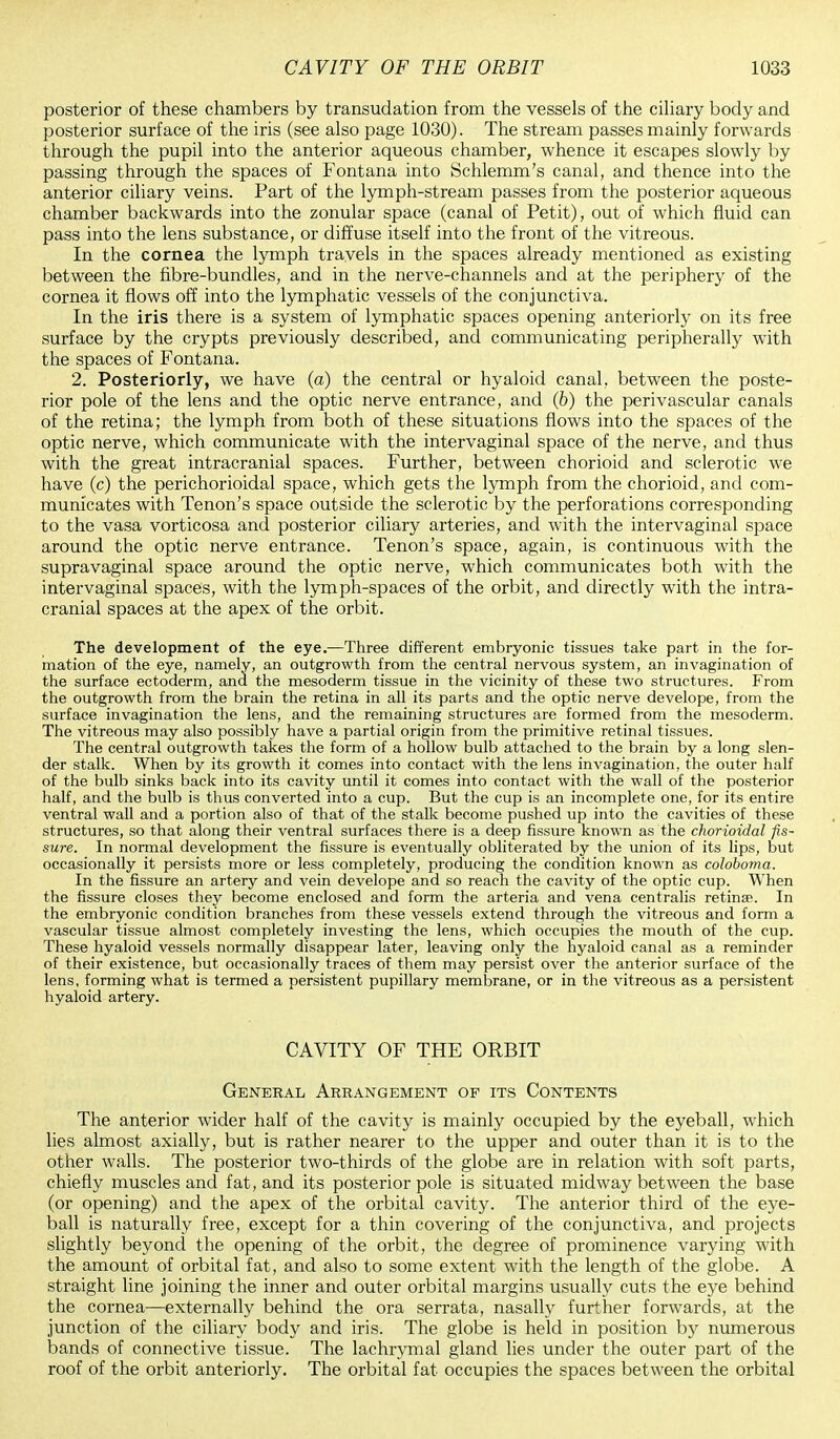 posterior of these chambers by transudation from the vessels of the ciliary body and posterior surface of the iris (see also page 1030). The stream passes mainly forwards through the pupil into the anterior aqueous chamber, whence it escapes slowly by passing through the spaces of Fontana into Schlemm's canal, and thence into the anterior ciliary veins. Part of the lymph-stream passes from the posterior aqueous chamber backwards into the zonular space (canal of Petit), out of which fluid can pass into the lens substance, or diffuse itself into the front of the vitreous. In the cornea the lymph travels in the spaces already mentioned as existing between the fibre-bundles, and in the nerve-channels and at the periphery of the cornea it flows off into the lymphatic vessels of the conjunctiva. In the iris there is a system of lymphatic spaces opening anteriorly on its free surface by the crypts previously described, and communicating peripherally with the spaces of Fontana. 2. Posteriorly, we have (a) the central or hyaloid canal, between the poste- rior pole of the lens and the optic nerve entrance, and (b) the perivascular canals of the retina; the lymph from both of these situations flows into the spaces of the optic nerve, which communicate with the intervaginal space of the nerve, and thus with the great intracranial spaces. Further, between chorioid and sclerotic we have (c) the perichorioidal space, which gets the lymph from the chorioid, and com- municates with Tenon's space outside the sclerotic by the perforations corresponding to the vasa vorticosa and posterior ciliary arteries, and with the intervaginal space around the optic nerve entrance. Tenon's space, again, is continuous with the supravaginal space around the optic nerve, which communicates both with the intervaginal spaces, with the lymph-spaces of the orbit, and directly with the intra- cranial spaces at the apex of the orbit. The development of the eye.—Three different embryonic tissues take part in the for- mation of the eye, namely, an outgrowth from the central nervous system, an invagination of the surface ectoderm, and the mesoderm tissue in the vicinity of these two structures. From the outgrowth from the brain the retina in all its parts and the optic nerve develope, from the surface invagination the lens, and the remaining structures are formed from the mesoderm. The vitreous may also possibly have a partial origin from the primitive retinal tissues. The central outgrowth takes the form of a hollow bulb attached to the brain by a long slen- der stalk. When by its growth it comes into contact with the lens invagination, the outer half of the bulb sinks back into its cavity until it comes into contact with the wall of the posterior half, and the bulb is thus converted into a cup. But the cup is an incomplete one, for its entire ventral wall and a portion also of that of the stalk become pushed up into the cavities of these structures, so that along their ventral surfaces there is a deep fissure known as the chorioidal fis- sure. In normal development the fissure is eventually obliterated by the union of its lips, but occasionally it persists more or less completely, producing the condition known as coloboma. In the fissure an artery and vein develope and so reach the cavity of the optic cup. When the fissure closes they become enclosed and form the arteria and vena centralis retina?. In the embryonic condition branches from these vessels extend through the vitreous and form a vascular tissue almost completely investing the lens, which occupies the mouth of the cup. These hyaloid vessels normally disappear later, leaving only the hyaloid canal as a reminder of their existence, but occasionally traces of them may persist over the anterior surface of the lens, forming what is termed a persistent pupillary membrane, or in the vitreous as a persistent hyaloid artery. CAVITY OF THE ORBIT General Arrangement of its Contents The anterior wider half of the cavity is mainly occupied by the eyeball, which lies almost axially, but is rather nearer to the upper and outer than it is to the other walls. The posterior two-thirds of the globe are in relation with soft parts, chiefly muscles and fat, and its posterior pole is situated midway between the base (or opening) and the apex of the orbital cavity. The anterior third of the eye- ball is naturally free, except for a thin covering of the conjunctiva, and projects slightly beyond the opening of the orbit, the degree of prominence varying with the amount of orbital fat, and also to some extent with the length of the globe. A straight line joining the inner and outer orbital margins usually cuts the eye behind the cornea—externally behind the ora serrata, nasally further forwards, at the junction of the ciliary body and iris. The globe is held in position by numerous bands of connective tissue. The lachrymal gland lies under the outer part of the roof of the orbit anteriorly. The orbital fat occupies the spaces between the orbital