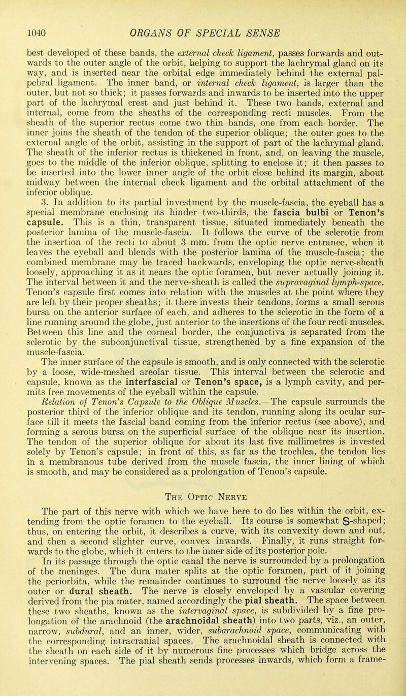 best developed of these bands, the external check ligament, passes forwards and out- wards to the outer angle of the orbit, helping to support the lachrymal gland on its way, and is inserted near the orbital edge immediately behind the external pal- pebral ligament. The inner band, or internal check ligament, is larger than the outer, but not so thick; it passes forwards and inwards to be inserted into the upper part of the lachrymal crest and just behind it. These two bands, external and internal, come from the sheaths of the corresponding recti muscles. From the sheath of the superior rectus come two thin bands, one from each border. The inner joins the sheath of the tendon of the superior oblique; the outer goes to the external angle of the orbit, assisting in the support of part of the lachrymal gland. The sheath of the inferior rectus is thickened in front, and, on leaving the muscle, goes to the middle of the inferior oblique, splitting to enclose it; it then passes to be inserted into the lower inner angle of the orbit close behind its margin, about midway between the internal check ligament and the orbital attachment of the inferior oblique. 3. In addition to its partial investment by the muscle-fascia, the eyeball has a special membrane enclosing its hinder two-thirds, the fascia bulbi or Tenon's capsule. This is a thin, transparent tissue, situated immediately beneath the posterior lamina of the muscle-fascia. It follows the curve of the sclerotic from the insertion of the recti to about 3 mm. from the optic nerve entrance, when it leaves the eyeball and blends with the posterior lamina of the muscle-fascia; the combined membrane may be traced backwards, enveloping the optic nerve-sheath loosely, approaching it as it nears the optic foramen, but never actually joining it. The interval between it and the nerve-sheath is called the supravaginal lymph-space. Tenon's capsule first comes into relation with the muscles at the point where they are left by their proper sheaths; it there invests their tendons, forms a small serous bursa on the anterior surface of each, and adheres to the sclerotic in the form of a line running around the globe, just anterior to the insertions of the four recti muscles. Between this line and the corneal border, the conjunctiva is separated from the sclerotic by the subconjunctival tissue, strengthened by a fine expansion of the muscle-fascia. The inner surface of the capsule is smooth, and is only connected with the sclerotic by a loose, wide-meshed areolar tissue. This interval between the sclerotic and capsule, known as the interfascial or Tenon's space, is a lymph cavity, and per- mits free movements of the eyeball within the capsule. Relation of Tenon's Capsule to the Oblique Muscles.—The capsule surrounds the posterior third of the inferior oblique and its tendon, running along its ocular sur- face till it meets the fascial band coming from the inferior rectus (see above), and forming a serous bursa on the superficial surface of the oblique near its insertion. The tendon of the superior oblique for about its last five millimetres is invested solely by Tenon's capsule; in front of this, as far as the trochlea, the tendon lies in a membranous tube derived from the muscle fascia, the inner lining of which is smooth, and may be considered as a prolongation of Tenon's capsule. The Optic Nerve The part of this nerve with which we have here to do lies within the orbit, ex- tending from the optic foramen to the eyeball. Its course is somewhat S-shaped; thus, on entering the orbit, it describes a curve, with its convexity down and out, and then a second slighter curve, convex inwards. Finally, it runs straight for- wards to the globe, which it enters to the inner side of its posterior pole. In its passage through the optic canal the nerve is surrounded by a prolongation of the meninges. The dura mater splits at the optic foramen, part of it joining the periorbita, while the remainder continues to surround the nerve loosely as its outer or dural sheath. The nerve is closely enveloped by a vascular covering derived from the pia mater, named accordingly the pial sheath. The space between these two sheaths, known as the intervaginal space, is subdivided by a fine pro- longation of the arachnoid (the arachnoidal sheath) into two parts, viz., an outer, narrow, subdural, and an inner, wider, subarachnoid space, communicating with the corresponding intracranial spaces. The arachnoidal sheath is connected with the sheath on each side of it by numerous fine processes which bridge across the intervening spaces. The pial sheath sends processes inwards, which form a frame-