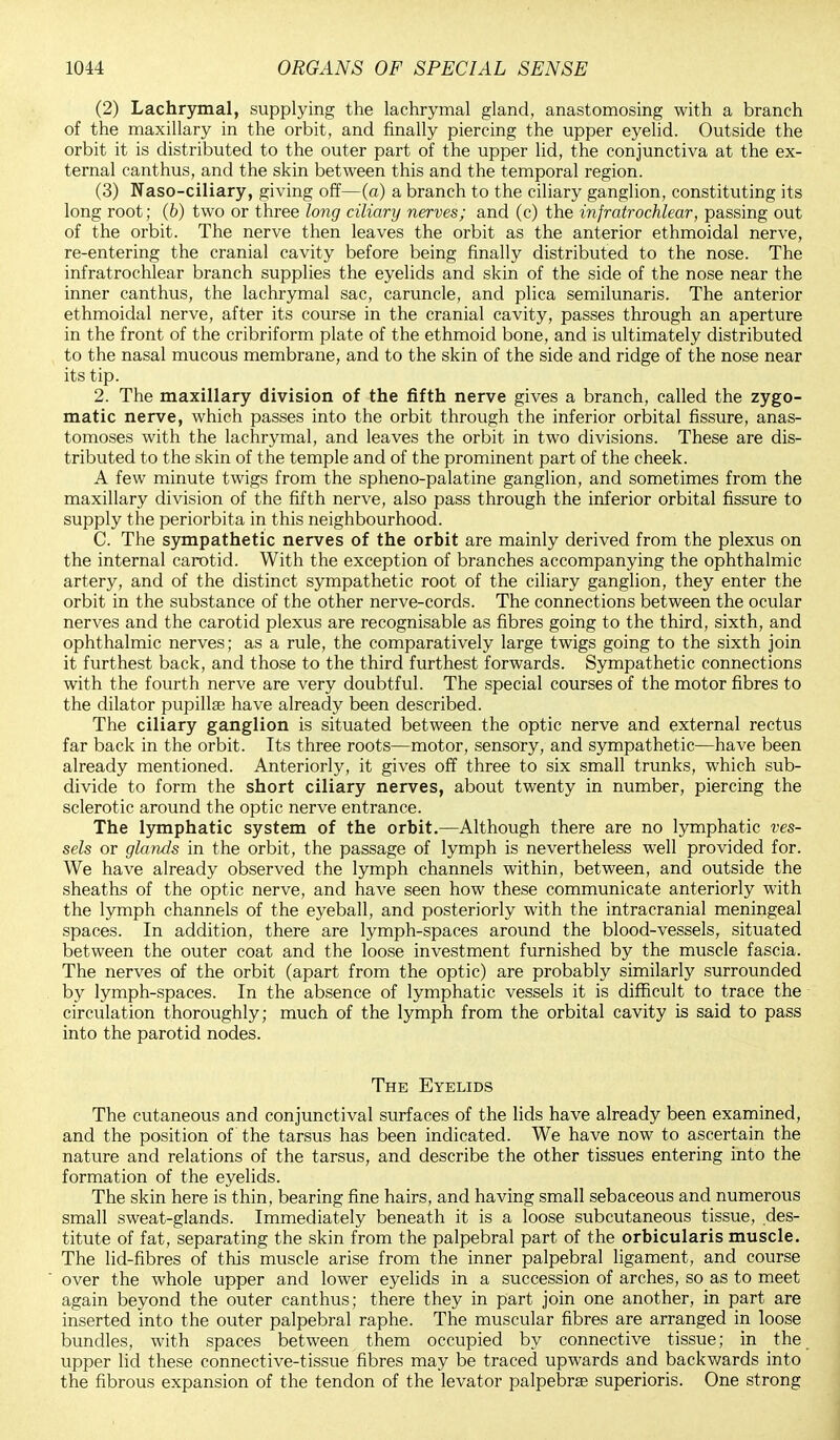 (2) Lachrymal, supplying the lachrymal gland, anastomosing with a branch of the maxillary in the orbit, and finally piercing the upper eyelid. Outside the orbit it is distributed to the outer part of the upper lid, the conjunctiva at the ex- ternal canthus, and the skin between this and the temporal region. (3) Naso-ciliary, giving off—(a) a branch to the ciliary ganglion, constituting its long root; (6) two or three long ciliary nerves; and (c) the infratrochlear, passing out of the orbit. The nerve then leaves the orbit as the anterior ethmoidal nerve, re-entering the cranial cavity before being finally distributed to the nose. The infratrochlear branch supplies the eyelids and skin of the side of the nose near the inner canthus, the lachrymal sac, caruncle, and plica semilunaris. The anterior ethmoidal nerve, after its course in the cranial cavity, passes through an aperture in the front of the cribriform plate of the ethmoid bone, and is ultimately distributed to the nasal mucous membrane, and to the skin of the side and ridge of the nose near its tip. 2. The maxillary division of the fifth nerve gives a branch, called the zygo- matic nerve, which passes into the orbit through the inferior orbital fissure, anas- tomoses with the lachrymal, and leaves the orbit in two divisions. These are dis- tributed to the skin of the temple and of the prominent part of the cheek. A few minute twigs from the spheno-palatine ganglion, and sometimes from the maxillary division of the fifth nerve, also pass through the inferior orbital fissure to supply the periorbita in this neighbourhood. C. The sympathetic nerves of the orbit are mainly derived from the plexus on the internal carotid. With the exception of branches accompanying the ophthalmic artery, and of the distinct sympathetic root of the ciliary ganglion, they enter the orbit in the substance of the other nerve-cords. The connections between the ocular nerves and the carotid plexus are recognisable as fibres going to the third, sixth, and ophthalmic nerves; as a rule, the comparatively large twigs going to the sixth join it furthest back, and those to the third furthest forwards. Sympathetic connections with the fourth nerve are very doubtful. The special courses of the motor fibres to the dilator pupillse have already been described. The ciliary ganglion is situated between the optic nerve and external rectus far back in the orbit. Its three roots—motor, sensory, and sympathetic—have been already mentioned. Anteriorly, it gives off three to six small trunks, which sub- divide to form the short ciliary nerves, about twenty in number, piercing the sclerotic around the optic nerve entrance. The lymphatic system of the orbit.—Although there are no lymphatic ves- sels or glands in the orbit, the passage of lymph is nevertheless well provided for. We have already observed the lymph channels within, between, and outside the sheaths of the optic nerve, and have seen how these communicate anteriorly with the lymph channels of the eyeball, and posteriorly with the intracranial meningeal spaces. In addition, there are lymph-spaces around the blood-vessels, situated between the outer coat and the loose investment furnished by the muscle fascia. The nerves of the orbit (apart from the optic) are probably similarly surrounded by lymph-spaces. In the absence of lymphatic vessels it is difficult to trace the circulation thoroughly; much of the lymph from the orbital cavity is said to pass into the parotid nodes. The Eyelids The cutaneous and conjunctival surfaces of the lids have already been examined, and the position of the tarsus has been indicated. We have now to ascertain the nature and relations of the tarsus, and describe the other tissues entering into the formation of the eyelids. The skin here is thin, bearing fine hairs, and having small sebaceous and numerous small sweat-glands. Immediately beneath it is a loose subcutaneous tissue, des- titute of fat, separating the skin from the palpebral part of the orbicularis muscle. The lid-fibres of this muscle arise from the inner palpebral ligament, and course over the whole upper and lower eyelids in a succession of arches, so as to meet again beyond the outer canthus; there they in part join one another, in part are inserted into the outer palpebral raphe. The muscular fibres are arranged in loose bundles, with spaces between them occupied by connective tissue; in the upper lid these connective-tissue fibres may be traced upwards and backwards into the fibrous expansion of the tendon of the levator palpebral superioris. One strong
