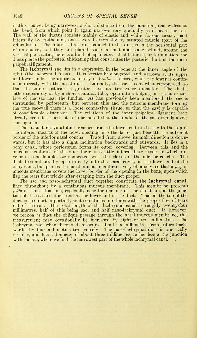 in ,this course, being narrowest a short distance from the punctum, and widest at the bend, from which point it again narrows very gradually as it nears the sac. The wall of the ductus consists mainly of elastic and white fibrous tissue, lined internally by epithelium, and covered externally by striated muscle (part of the orbicularis). The muscle-fibres run parallel to the ductus in the horizontal part of its course; but they are placed, some in front and some behind, around the vertical part, acting here as a kind of sphincter. Just before their termination, the ducts pierce the periosteal thickening that constitutes the posterior limb of the inner palpebral ligament. The lachrymal sac lies in a depression in the bone at the inner angle of the orbit (the lachrymal fossa). It is vertically elongated, and narrows at its upper and lower ends; the upper extremity or fundus is closed, while the lower is contin- uous directly with the nasal duct. Laterally, the sac is somewhat compressed, so that its antero-posterior is greater than its transverse diameter. The ducts, either separately or by a short common tube, open into a bulging on the outer sur- face of the sac near the fundus. As has previously been mentioned, the sac is surrounded by periosteum, but between this and the mucous membrane forming the true sac-wall there is a loose connective tissue, so that the cavity is capable of considerable distension. The relations of the inner palpebral ligament have already been described; it is to be noted that the fundus of the sac extends above this ligament. The naso-lachrymal duct reaches from the lower end of the sac to the top of the inferior meatus of the nose, opening into the latter just beneath the adherent border of the inferior nasal concha. Traced from above, its main direction is down- wards, but it has also a slight inclination backwards and outwards. It lies in a bony canal, whose periosteum forms its outer covering. Between this and the mucous membrane of the duct there is a little intermediate tissue, in which run veins of considerable size connected with the plexus of the inferior concha. The duct does not usually open directly into the nasal cavity at the lower end of the bony canal,but pierces the nasal mucous membrane very obliquely, so that a flap of mucous membrane covers the lower border of the opening in the bone, upon which flap the tears first trickle after escaping from the duct proper. The sac and naso-lachrymal duct together constitute the lachrymal canal, lined throughout by a continuous mucous membrane. This membrane presents folds in some situations, especially near the opening of the canaliculi, at the junc- tion of the sac and duct, and at the lower end of the duct. That at the top of the duct is the most important, as it sometimes interferes with the proper flow of tears out of the sac. The total length of the lachrymal canal is roughly twenty-four millimetres, half of this being sac, and half naso-lachrymal duct. If, however, we reckon as duct the oblique passage through the nasal mucous membrane, this measurement may occasionally be increased by eight or ten millimetres. The lachrymal sac, when distended, measures about six millimetres from before back- wards, by four millimetres transversely. The naso-lachrymal duct is practically circular, and has a diameter of about three millimetres, rather less at its junction with the sac, where we find the narrowest part of the whole lachrymal canal. ♦