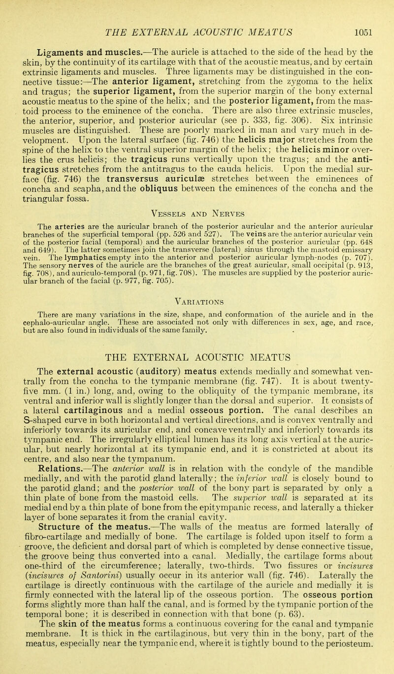 Ligaments and muscles.—The auricle is attached to the side of the head by the skin, by the continuity of its cartilage with that of the acoustic meatus, and by certain extrinsic ligaments and muscles. Three ligaments may be distinguished in the con- nective tissue:—The anterior ligament, stretching from the zygoma to the helix and tragus; the superior ligament, from the superior margin of the bony external acoustic meatus to the spine of the helix; and the posterior ligament, from the mas- toid process to the eminence of the concha. There are also three extrinsic muscles, the anterior, superior, and posterior auricular (see p. 333, fig. 306). Six intrinsic muscles are distinguished. These are poorly marked in man and vary much in de- velopment. Upon the lateral surface (fig. 746) the helicis major stretches from the spine of the helix to the ventral superior margin of the helix; the helicis minor over- lies the crus helicis; the tragicus runs vertically upon the tragus; and the anti- tragicus stretches from the antitragus to the cauda helicis. Upon the medial sur- face (fig. 746) the transversus auriculae stretches between the eminences of concha and scapha,andthe obliquus between the eminences of the concha and the triangular fossa. Vessels and Nerves The arteries are the auricular branch of the posterior auricular and the anterior auricular branches of the superficial temporal (pp. 526 and 527). The veins are the anterior auricular vein of the posterior facial (temporal) and the auricular branches of the posterior auricular (pp. 648 and 649). The latter sometimes join the transverse (lateral) sinus through the mastoid emissary vein. The lymphatics empty into the anterior and posterior auricular lymph-nodes (p. 707). The sensory nerves of the auricle are the branches of the great auricular, small occipital (p. 913, fig. 708), and auriculotemporal (p. 971, fig. 708). The muscles are supplied by the posterior auric- ular branch of the facial (p. 977, fig. 705). Variations There are many variations in the size, shape, and conformation of the auricle and in the cephalo-auricular angle. These are associated not only with differences in sex, age, and race, but are also found in individuals of the same family. THE EXTERNAL ACOUSTIC MEATUS The external acoustic (auditory) meatus extends medially and somewhat ven- trally from the concha to the tympanic membrane (fig. 747). It is about twenty- five mm. (1 in.) long, and, owing to the obliquity of the tympanic membrane, its ventral and inferior wall is slightly longer than the dorsal and superior. It consists of a lateral cartilaginous and a medial osseous portion. The canal describes an S-shaped curve in both horizontal and vertical directions, and is convex ventrally and interiorly towards its auricular end, and concave ventrally and interiorly towards its tympanic end. The irregularly elliptical lumen has its long axis vertical at the auric- ular, but nearly horizontal at its tympanic end, and it is constricted at about its centre, and also near the tympanum. Relations.—The anterior wall is in relation with the condyle of the mandible medially, and with the parotid gland laterally; the inferior wall is closely bound to the parotid gland; and the -posterior wall of the bony part is separated by only a thin plate of bone from the mastoid cells. The superior wall is separated at its medial end by a thin plate of bone from the epitympanic recess, and laterally a thicker layer of bone separates it from the cranial cavity. Structure of the meatus.—The walls of the meatus are formed laterally of fibro-cartilage and medially of bone. The cartilage is folded upon itself to form a groove, the deficient and dorsal part of which is completed by dense connective tissue, the groove being thus converted into a canal. Medially, the cartilage forms about one-third of the circumference; laterally, two-thirds. Two fissures or incisures (incisures of Santorini) usually occur in its anterior wall (fig. 746). Laterally the cartilage is directly continuous with the cartilage of the auricle and medially it is firmly connected with the lateral lip of the osseous portion. The osseous portion forms slightly more than half the canal, and is formed by the tympanic portion of the temporal bone; it is described in connection with that bone (p. 63). The skin of the meatus forms a continuous covering for the canal and tympanic membrane. It is thick in the cartilaginous, but very thin in the bony, part of the meatus, especially near the tympanic end, where it is tightly bound to the periosteum.